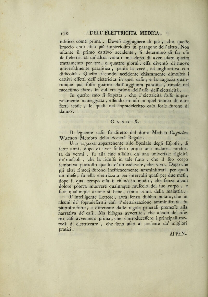 ralitico come prima . Devefi aggiugnere di più , che quello braccio erafi affai più impicciolito in paragone dell’altro. Non oftante il primo cattivo accidente , fi determinò di far ufo dell’elettricità un’altra volta: ma dopo dì aver ufato quello trattamento per tre, o quattro giorni, effa diventò di nuovo univerfalmente paralitica , perdè la voce, ed inghiottiva con difficoltà . Quello fecondo accidente chiaramente dimollrò i cattivi effetti dell’ elettricità in quel cafo ; e la ragazza quan- tunque poi foffe guarita dall’ aggiunta paralilla , rimafe nel medelimo flato, in cui era prima dell’ ufo dell’ elettricità. In quello cafo li fofpetta , che 1’ elettricità foffe impro- priamente maneggiata, effendo in ufo in quel tempo di dare forti fcoffe , le quali nel fopradefcritto cafo forfè furono di danno. Caso X. Il feguente cafo fu diretto dal dotto Medico Guglielmo ,Watson Membro della Società Regale. Una ragazza appartenente allo Spedale degli Efpolli , di fette anni, dopo di aver fofferto prima una malattia prodot- ta da vermi , fu alla fine affalita da una univerfale rigidità de’ mufcoli , che la riduffe in tale fiato , che il fuo corpo fembrava piuttofio quello d’ un cadavere, che vivo. Dopo che gli altri rimedj furono inefficacemente amminifirati per quali un mefe, fu ella elettrizzata per intervalli quali per due meli 5 dopo il qual tempo effa li rifanò in modo , che fenza alcun dolore poteva muovere qualunque mufcolo del fuo corpo , e fare qualunque azione sì bene, come prima della malattia. L’intelligente Lettore, avrà fenza dubbio notato, che in alcuni de’ fopradefcritti cali 1’ elettrizzazione amminifirata fu piuttofio forte, e differente dalle regole generali premeffe alla narrativa de’ cali . Ma bifogna avvertire , che alcuni de’ rife- riti cali avvennero prima, che s’introduceffero i principali me- todi di elettrizzare , che fono ufati al prefente da’ migliori pratici. APPEN-