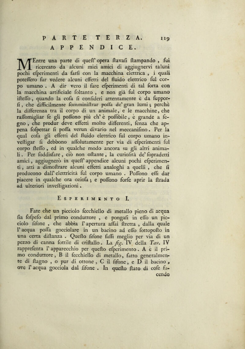 APPENDICE. II9 MEntre una parte di quefl;’opera Ravafi Rampando , fui ricercato da alcuni miei amici di aggiugnervi taluni pochi efperimenti da farfi con la macchina elettrica , i quali poteRero far vedere alcuni effetti del fluido elettrico fui cor- po umano . A dir vero il fare elperimenti di tal forta con la macchina artificiale foltanto , e non già fui corpo umano iReffo, quando la cofa fi confideri attentamente è da fuppor- fi , che diffìcilmente lomminiRrar pofia de’ gran lumi ^ perchè la differenza tra il corpo di un animale, e le macchine, che raffomigliar fe gli poffono più eh’ è poffibile, è grande a fe- gno , che produr deve effetti molto differenti, fenza che ap- pena fofpettar fi poffa verun divario nel meccanifmo. Per la qual cofa gli effetti del fluido elettrico fui corpo umano in- veRigar fi debbono affolutamente per via dì efperimenti fui corpo Reffo , ed in qualche modo ancora su gli altri anima- li . Per. foddisfare, ciò non oRante, la curìofità de’ lopradetti amici, aggiugnerò in queR’ appendice alcuni pochi efperimen- ti , atti a dimoRrare alcuni effetti analoghi a quelli , che fi producono dall’ elettricità fui corpo umano . Poffono efli dar piacere in qualche ora oziola ; e poffono forfè aprir la Rrada ad ulteriori inveRìgazioni. Esperimento I. Fate che un picciolo lècchìello di metallo pieno dì acqua fia Ibfpefo dal primo conduttore , e pongali in effo un pic- ciolo filone , che abbia l’apertura aifai Rretta , dalla quale l’acqua poffa gocciolare in un bacino ad effo fottopoRo in una certa diRanza . QueRo fifone fàffi meglio per via di un pezzo di canna fiottile di crìRallo. La fig. IV della Tav. IV rapprefenta 1’ apparecchio per queRo elperìmento. A è il pri- mo conduttore, B il fecchiello di metallo, fatto generalmen- te di Ragno , o pur di ottone , C il fifone, e D il bacino , ove r acqua gocciola dal fifone . In queRo Rato di cofe fa- cendo