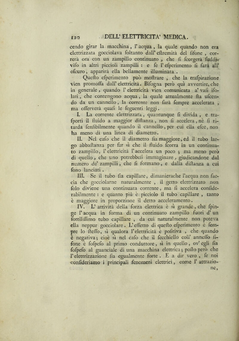cendo girar la macchina, F acqua , la quale quando non era elettrizzata gocciolava foltanto dall’ eftremità del fifone , cor- rerà ora con un zampillo continuato , che fi feorgerà fuddi- vifo in altri piccioli zampilli : e fe F efperìmento fi farà all’ ofeuro, apparirà ella bellamente illuminata . Quello efperimento può moftrare , che la trafpirazione vien promolTa dall’ elettricità. Bifogna però qui avvertire, che in generale, quando F elettricità vien comunicata a’ vah ifo- lati, che contengono acqua, la quale attualmente Ila ufeen- do da un cannello, la corrente non farà fempre accelerata , ma olTerverà quali le feguenti leggi. 1. La corrente elettrizzata, quantunque lì divida , e tra- fporti il fluido a maggior diftanza, non £1 accelera, nè lì ri- tarda fenfibilmente quando il cannello , per cui ella efee, non ha meno di una linea di diametro. IL Nel cafo che il diametro lia maggiore, ed il tubo lar- go abballanza per far sì che il fluido feorra in un continua- to zampillo, F elettricità F accelera un poco ^ ma meno però di quello , che uno potrebbeii immaginare ^ giudicandone dal numero de’ zampilli, che li formano, e dalla diflanza a cui fono lanciati , III. Se il tubo lia capillare, dimanierache l'acqua non fac- cia che gocciolarne naturalmente , il getto elettrizzato non folo diviene una continuata corrente, ma li accelera confide- rabilmente : e quanto più è picciolo il tubo capillare , tanto è maggiore in proporzione il detto acceleramento. IV. L’ attività della forza elettrica è sì grande, che fpin- ge F acqua in forma di un continuato zampillo fuori d’ un fottililfimo tubo capillare , da cui naturalmente non poteva ella neppur gocciolare . L’effetto di quello efperimento è fem- pre lo flelTo, sì qualora l’elettricità è politiva , che quando è negativa; cioè sì nel cafo che il fecchiello coll’ anneffo fi- fone è fofpefo al primo conduttore, sì in quello , ov’ egli fia fofpefo al guanciale di una macchina elettrica ; pollo però che l’elettrizzazione fia egualmente forte . E a dir vero , fe noi -confideriamo i principali fenomeni elettrici, come F attrazio- ne,