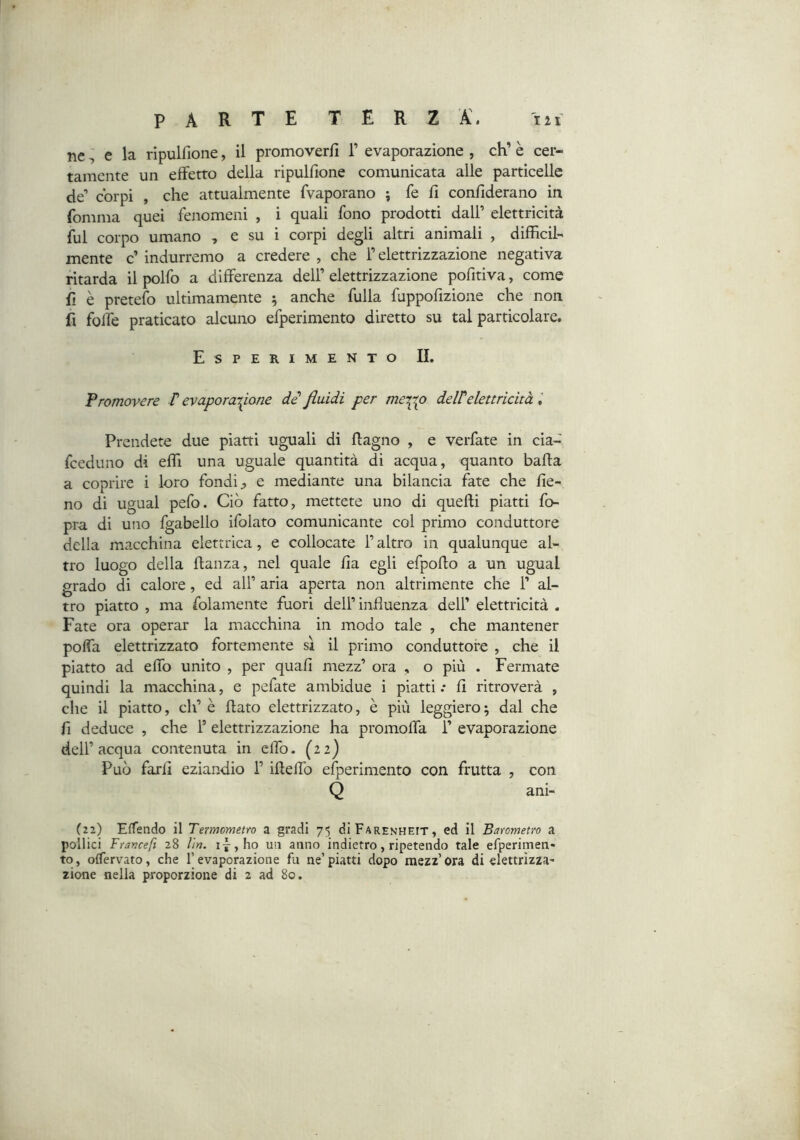 ne ^ e la ripulfione, il promoverfi T evaporazione , eh’ è cer- tamente un effetto della ripulfione comunicata alle particelle de’ corpi , che attualmente fvaporano ; fe fi confiderano in fomma quei fenomeni , i quali fono prodotti dall’ elettricità fui corpo umano , e su i corpi degli altri animali , difficil- mente c’ indurremo a credere , che l’elettrizzazione negativa ritarda il polfo a differenza dell’ elettrizzazione pofitiva, come fi è pretefo ultimamente 5 anche fulla fuppofizione che non fi folfe praticato alcuno efperimento diretto su tal particolare. Esperimento IL Promovere P evaporazione di fluidi per mexip delPelettricità l Prendete due piatti uguali di ftagno , e verfate in cia- feeduno di effii una uguale quantità di acqua, quanto bada a coprire i loro fondi;, e mediante una bilancia fate che fie- no di ugual pefo. Ciò fatto, mettete uno di quelli piatti fo- pra di uno fgabello ifolato comunicante col primo conduttore della macchina elettrica, e collocate l’altro in qualunque al- tro luogo della flanza, nel quale fia egli efpofto a un ugual grado di calore , ed all’ aria aperta non altrimente che 1’ al- tro piatto , ma folamente fuori dell’influenza dell’ elettricità . Fate ora operar la macchina in modo tale , che mantener poffa elettrizzato fortemente sì il primo conduttore , che il piatto ad effo unito , per quali mezz’ ora , o più . Fermate quindi la macchina, e pefate ambidue i piatti .* fi ritroverà , che il piatto, eh’ è flato elettrizzato, è più leggiero ; dal che fi deduce , che F elettrizzazione ha promoffa 1’ evaporazione dell’acqua contenuta in effo- (22) Può farli eziandio 1’ iflelTo efperimento con frutta , con Q ani- (22) Effendo il Termometro a gradi 75 dipARENHEiT, ed il Barometro a pollici Trance fi 28 Un. ij,ho un anno indietro, ripetendo tale efperimen- to, oflervato, che l’evaporazione fu ne’piatti dopo mezz’ora di elettrizza' zione nella proporzione di 2 ad 80.