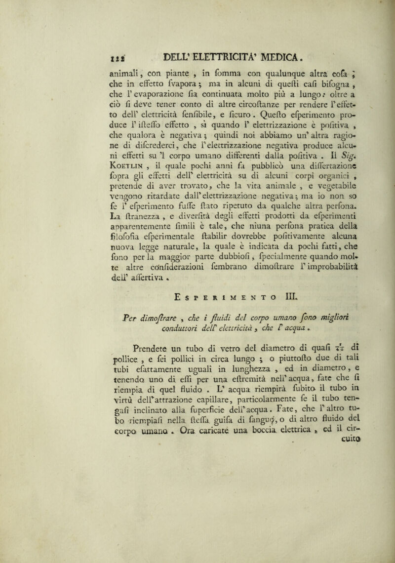 animali, con piante , in fomma con qualunque altra cofa \ che in effetto fvapora ; ma in alcuni di quelli cafi bifogna , che r evaporazione fia continuata molto più a lungo .• oltre a ciò fi deve tener conto dì altre cìrcoftanze per rendere F effet- to dell’ elettricità fenfibile, e ficuro. Quello efperimento pro- duce r ifleffo effetto , si quando F elettrizzazione è pofitiva , che qualora è negativa ; quindi noi abbiamo un’ altra ragio- ne di difcrederci, che F elettrizzazione negativa produce alcu- ni effetti su ’l corpo umano differenti dalia pofitiva . Il Sig, Koetlin , il quale pochi anni fa pubblicò una differtazionc fopra gli effetti dell’ elettricità su di alcuni corpi organici , pretende di aver trovato, che la vita animale , e vegetabile vengono ritardate dall’elettrizzazione negativa; ma io non so fe F efperimento fuffe flato ripetuto da qualche altra perfona. La flranezza , e diverfità degli effetti prodotti da efperimenti apparentemente fimili è tale, che nìuna perfona pratica della fiìorofla efperimentale ftabilir dovrebbe pofitivamente alcuna nuova legge naturale, la quale è indicata da pochi fatti, che fono per la maggior parte dubbiofi , fpecialmente quando mol- te altre cOnfiderazioni fembrano dimoflrare F improbabilità deli’ affettiva • Esperimento IIL Per dìmojirare , che i fluidi del corpo umano fono migliori conduttori delC elettricità , che t acqua ^ Prendete un tubo di vetro del diametro dì quali tV di pollice , e fei pollici in circa lungo ; o piuttoflo due di tali tubi efattamente uguali in lunghezza , ed in diametro, e tenendo uno di effi per una eflremità nell’ acqua, fate che fi riempia, dì quel fluido . L’ acqua riempirà fubito il tubo in virtù delFattrazione capillare, particolarmente fe il tubo ten- gafi inclinato alla fuperfìcie dell’acqua. Fate, che l’altro tu- bo riempiafi nella fteffa guifa di fanguc^', o dì altro fluido del corpo umano Ora caricate una boccia elettrica ed il cir- cuito