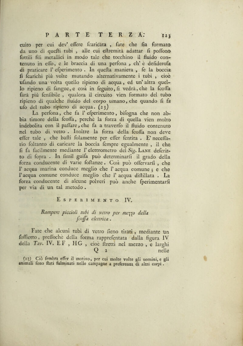 culto per cui dev’ efTere fcaricata , fate che fia formato da uno di quelli tubi , alle cui ellremità adattar fi poflbno fottili fili metallici in modo tale che tocchino il fluido con- tenuto in eflb, e le braccia di una perfona , eh’ è defiderofa di praticare 1’ efperimento . In quella maniera , fe la boccia fi fcarichi più volte mutando alternativamente i tubi , cioè ufando una volta quello ripieno di acqua, ed un’ altra quel- lo ripieno di fangue^e così in feguito,fi vedrà,che la fcolTa farà più fenfibile , qualora il circuito vien formato del tubo ripieno di qualche fluido del corpo umano, che quando fi fa ufo del tubo ripieno di acqua. (23) La perfona, che fa 1’ efperimento, bifogna che non ab- bia timore della feofla, perchè la forza di quella vien molto indebolita con il paflare ^ che fa a traverfo il fluido contenuto nel tubo di vetro . Inoltre la forza della feofla non deve eflfer tale , che badi folamente per effer fentita . E’ neceiTa- rio foltanto di caricare la boccia fempre egualmente , il che fi fa facilmente mediante l’elettrometro del Sig. Lane deferit- to di fopra . In fimil guifa può determinarli il grado della forza conducente di varie foflanze . Così può oflfervarfi , che r acqua marina conduce meglio che 1’ acqua comune ; e che l’acqua comune conduce meglio che 1’ acqua diflillata . La forza conducente di alcune polveri può anche fperimentarfi per via di un tal metodo . Esperimento IV. Rompere piccioli tubi di vetro per merpp della fcojfa elettrica . Fate che alcuni tubi di vetro fieno tirati , mediante un foflietto, prelfochè della forma rapprefentata dalla figura IV della Tav. IV. E F , H G , cioè flretti nel mezzo , e larghi Q 2 nelle (23) Ciò fembra effer il motivo, per cui molte volte gli uomini, e gli animali fono flati fulminati nelle campagne a preferenza di altri corpi.