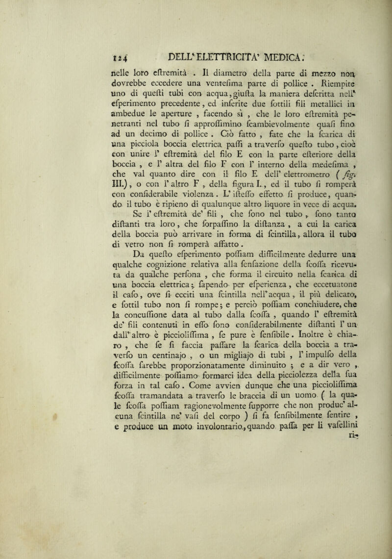 nelle loro cfiremità . Il diametro della parte di mezzo non, dovrebbe eccedere una ventefima parte di pollice . Riempite uno di quelli tubi con acqua,giulla la maniera delcritta nel^ efperimento precedente, ed inferite due fottili fili metallici in ambedue le aperture , facendo sì , che le loro eflremità pe- netranti nel tubo li approlfimino fcambievolmente quali fino ad un decimo di pollice . Ciò fatto , fate che la fcarica di una picciola boccia elettrica palTi a traverfo quello tubo, cioè con unire i’ ellremità del filo E con la parte elleriore della boccia , e 1’ altra del filo F con 1’ interno della medellma , che vai quanto dire con il filo E dell’ elettrometro ( /%•* III.), o con l’altro F , della figurai.., ed il tubo fi romperà con confiderabile violenza. L’ UlelTo effetto li produce, quan- do il tubo è ripieno di qualunque altro liquore in vece di acqua. Se i’ eflremità de’ fili , che fono nel tubo fono tanto diflanti tra loro, che fbrpaffmo la diflanza , a cui la carica della boccia può arrivare in forma di fcintilla, allora il tubo di vetro non fi romperà affatto. Da quello efperimento poffiam diffìcilmente dedurre una qualche cognizione relativa alla fenfazione della fcoffa ricevu- ta da qualche perfona , che forma il circuito nella fcarica di una boccia elettrica fapendo- per efperienza, che eccetuatonc il cafo, ove fi- ecciti una fcintilla nell’acqua, il più delicato, e fottil tubo non fi rompe ; e perciò poffiam conchiudere, che la concuffione data al tubo dalla fcoffa , quando 1’ eflremità de’ fili contenuti in effo fono confiderabilmente diflanti 1’ un dall’’altro è piccioliffima , fe pure è fenfibile. Inoltre è chia-- ro , che fe fi faccia paffare la fcarica della boccia a tra- verfo un centinaio , o un migliajO di tubi , l’impulfo della fcoffa farebbe proporzionatamente diminuito ; e a dir vero ,, diffìcilmente poffiamo formarci idea della picciolezza della fua forza in tal cafo. Come avvien dunque che una piccioliffima fcoffa tramandata a traverfo le braccia di un uomo ( la qua- le fcoffa poffiam ragionevolmente fupporre che non produc’ al- cuna fcintilla ne’ vali del corpo ) fi fa fenfibilmente fentire , e produce un moto involontario., quando palla per li vafellini