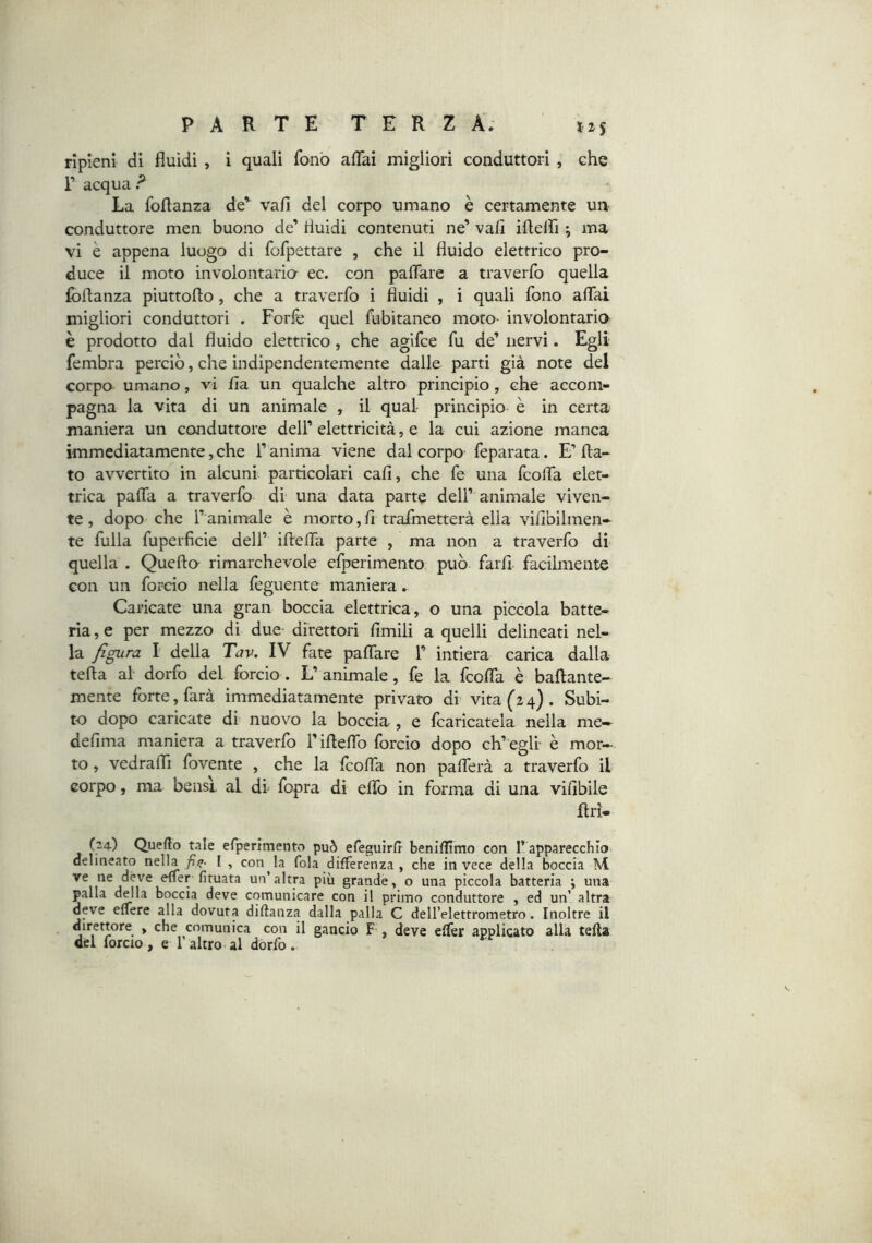 ripieni dì fluidi, i quali fonò aflfai migliori conduttori, che r acquar^ La foflanza de’^ vali del corpo umano è certamente un conduttore men buono de’ fluidi contenuti ne’ vali iflelfi ; ma vi è appena luogo di fofpettare , che il fluido elettrico pro- duce il moto involontaria ec. con paflare a traverfo quella (oflanza piuttoflo, che a traverfo i fluidi , i quali fono aflfai migliori conduttori . Forfè quel fubitaneo moto- involont2u:io è prodotto dal fluido elettrico, che agifce fu de’ nervi. Egli fembra perciò, che indipendentemente dalle parti già note del corpo umano, vi fla un qualche altro principio, che accom- pagna la vita di un animale , il qual principio è in certa maniera un conduttore dell’ elettricità, e la cui azione manca immediatamente, che l’anima viene dal corpo feparata. E’ fla- to avvertito in alcuni particolari cali, che fe una fcoflfa elet- trica paflfa a traverfo di una data parte dell’ animale viven- te, dopo che l’animale è morto,fi trafmetterà ella vifibilmen- te fulla fuperficie dell’ iflefFa parte , ma non a traverfo di quella . Quella rimarchevole efperimento può farfl. facilmente con un forcio nella fèguente maniera. Caricate una gran boccia elettrica , o una piccola batte- rìa , e per mezzo di due- direttori Amili a quelli delineati nel- la figura I della Tav. IV fate paflfare F intiera carica dalla teda al dorfo del forcio . L’animale, fe la fcoflfa è baflante- mente forte, farà immediatamente privato dr vita (24). Subi- to dopo caricate di nuovo la boccia , e fcaricatela nella me— defima maniera a traverfo l’ifleflfo forcio dopo ch’ egli- è mor- to , vedralTi fovente , che la fcofla. non paflferà a traverfo il corpo, ma bensì al di' fopra di eflfo in forma di una viflbile flrì- (24) Quefto tale erperimento può efeguirfi beniflimo con l’apparecchio delineato nella fi^- [ , con la fola differenza , che in vece della boccia M efler fituata un’altra più grande, o una piccola batteria ; una palla della boccia deve comunicare con il primo conduttore , ed un’ altra deve effere alla dovuta diftanza dalla palla C dell’elettrometro. Inoltre il 1 * che comunica con il gancio F , deve effer applicato alla tefta del forcio, e 1 altro al dorfo.