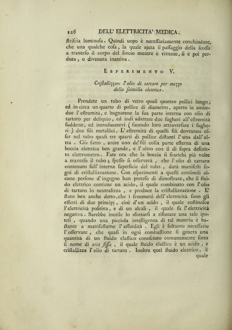 Rrifcia luminofa. Quindi uopo è neceflariamente conchiudere, che una qualche cola, la quale ajuta il paffaggio della fcolTa a traverfo il corpo del forcio mentre è vivente, lì è poi per- duta , o divenuta inattiva. Esperimento V, Crijlalli-^i^are T olio di tartaro per me'tpp della fcintilla elettrica» Prendete un tubo di vetro quafi quattro pollici lungo; ed in circa un quarto di pollice di diametro, aperto in ambe- due r eftremità, e bagnatene la fua parte interna con olio di tartaro per deliquio, ed indi adattate due fugheri alFeRremità fuddette, ed introducetevi ( facendo loro attraverfare i fughe- ri ) due fili metallici. L’ eftremità di quelli fili dovranno ef- fer nel tubo quafi tre quarti di pollice diftanti T una dall’ al- tra . Ciò fatto , unite uno de’fili colia parte efterna di una boccia elettrica ben grande, e 1’ altro con il di fopra defcrit- to elettrometro. Fate ora che la boccia fi fcarichi più volte a traverfo il tubo ; fpeffo fi olTerverà , che 1’ olio di tartaro contenuto full’ interna fuperficie del tubo , darà manifèfli fo- gni di criftallizzazione. Con efperimentì a quelli confimili al- cune perfone d’ingegno han pretelo di dimoftrare, che il flui- do elettrico contiene un acido, il quale combinato con l’olio di tartaro lo neutralizza , e produce la criftallizzazione . E’ flato ben anche detto, che i fenomeni dell’ elettricità fono gli effetti di due principj , cioè d’un acido , il quale coftituifee r elettricità pofitiva, e di un alcali , il quale fa l’elettricità negativa . Sarebbe inutile lo sforzarli a rifiutare una tale ipo- teli , quando una picciola intelligenza di tal materia è ba- llante a manifeftarne l’alTurdità . Egli è foltanto necelfario r olTervare , che quafi in ogni combuftione fi genera una quantità dì un fluido elaftico conofeiuto comunemente fotto il nome di aria fijfa , il quale fluido elaftico è un acido , e criftallizza l’olio di tartaro . Inoltre quel fluido elettrico, il quale