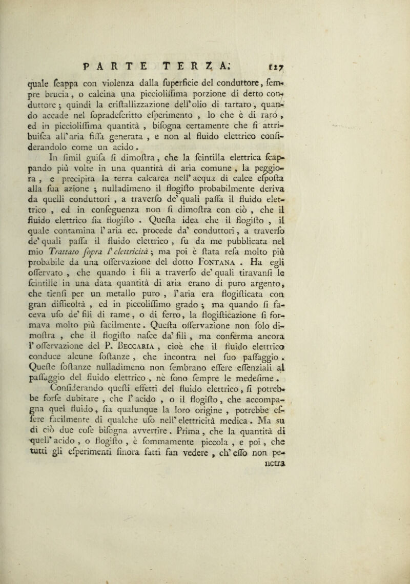 quale fcappa con violenza dalla fuperficie del conduttore, fem-* pre brucia, o calcina una piccioliirima porzione di detto con-f duttore ; quindi la criftallizzazione dell’olio di tartaro, quan- do accade nel fopradefcritto efperimento , lo che è di rapò , ed in picciolilTima quantità , bifbgna certamente che fi attri- builca all’aria fiiTa generata , e non al fluido elettrico confi- derandolo come un acido. In fimil guifa fi dimoflra , che la Icintilla elettrica fcap- pando più volte in una quantità di aria comune , la peggio- ra , e precipita la terra calcarea nell’acqua di calce efpofta alla fua azione ; nulladimeno il flogiflo probabilmente deriva da quelli conduttori , a traverfo de’quali pafla il fluido elet- trico , ed in confeguenza non fi dimoflra con ciò , che il fluido elettrico fia flogiflo . Quefla idea che il flogiflo , il quale contamina 1’ aria ec. procede da’ conduttori, a traverfo de’ quali palTa il fluido elettrico , fu da me pubblicata nel mio Trattato [opra t elettricitàma poi è flata refa molto più probabile da una oflervazione del dotto Fontana . Ha egli oflervato , che quando i fili a traverfo de’ quali tiravanfi le fcintille in una data quantità di aria erano di puro argento, che tienfi per un metallo puro , l’aria era flogiflicata con gran difficoltà , ed in piccoliffimo grado ; ma quando fi fa- ceva ufo de’ fili di rame, o di fèrro, la flogiflicazìone fi for- mava molto più facilmente. Quefla oflervazione non folo di- moflra , che il flogiflo nafce da’ fili , ma conferma ancora r oflTervazione del P. Beccaria , cioè che il fluido elettrico conduce alcune foflanze , che incontra nel fuo paflfaggio . Quefle foflanze nulladimeno non fèmbrano eflfere eflenziali al pafTàggio del fluido elettrico , nè fono fempre le medefime • Confiderando quefli effetti del fluido elettrico, fi potreb» be forfè dubitare , che 1’ acido , o il flogiflo, che accompa- , gna quel fluido, fia qualunque la loro origine , potrebbe ef- fere facilmente di qualche ufo nell’ elettricità medica * Ma su di ciò due cofe bifcgna avvertire. Prima, che la quantità di ■quell’ acido , o flogiflo , è fommamente piccola , e poi , che tutti gli efperimenti finora fatti fan vedere , eh’ effo non pe- netra