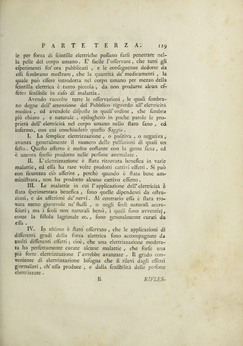 le per forza di fcinrille elettriche polTano farli penetrare nel- la pelle del corpo umano. E’ facile T olTervare, che tutti gli efperimenti Un’ ora pubblicati , e le confeguenze dedotte da ehi lèmbrano mollrare, che la quantità de’ medicamenti , la quale può eflere introdotta nel corpo umano per mezzo della Icintilla elettrica è tanto piccola , da non produrre alcun ef^ fetto fenfibile in cafo di malattia. Avendo raccolte tutte le olfervazioni , le quali lèmbra- no degne dell’ attenzione del Pubblico riguardo all’ elettricità medica , ed avendole difpofle in quell’ ordine , che fembra più chiaro , e naturale , epilogherò in poche parole le pro- prietà dell’ elettricità nel corpo umano nello Rato fano , ed infermo, con cui conchiuderò quello Saggio . L La femplice elettrizzazione , o polìtiva , o negativa ^ avanza generalmente il numero delle pulfazioni di quali un fello. Quello elfetto è molto collante con la gente lana, ed è ancora fpelìb prodotto nelle perfone ammalate . IL L’ elettrizza2done è Rata ritrovata benefica in varie malattie, ed elTa ha rare vòlte prodotti cattivi effetti. Si può eon lìcurezza ciò afferire perchè quando è Rata bene am-f miniRrata, non ha prodotto alcuno cattivo effetto. III. Le malattie in cui l’ applicazione dell’elettricità è Rata fperimentata benefica , fono quelle dipendenti da oflru- zioni, e da affezioni de’ nervi. Al contrario effa è Rata tro- vata meno giovevole ne’ fluffi , o negli fcoli naturali accre-- Iciuti 5 ma i Icoli non naturali bensì, i quali fono avventizj, come la fiRola lagrimale ec, fono generalmente curati da effa . IV. In ultimo è Rato offervato , che le applicazioni di differenti gradi della forza elettrica fono accompagnate da molti differenti effetti 5 cioè, che una elettrizzazione modera- ta ha perfettamente curate alcune malattie , che forfè una più forte elettrizzazione l’avrebbe avanzate .■ Il grado con- veniente di elettrizzazione bifogna che fi rilevi dagli effetti giornalieri, eh’ effa produce , e dalla lenfibilità delie perfone elettrizzate.