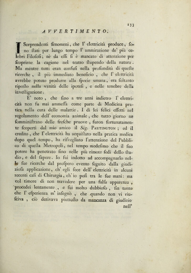 *33 A V V E R T I M E N T O; I Sorprendenti fenomeni, che V elettricità produce, fo- no flati per lungo tempo 1’ ammirazione de’ più ce- lebri Filofofi; nc da efli li è mancato di attenzione per Icoprirne la cagione nel teatro flupendo della natura. Ma mentre tutti eran confufi nella profondità di quelle ricerche , il più immediato beneficio , che 1’ elettricità avrebbe potuto produrre alla Ipecie umana, era foltanto ripollo nella vanità delle ipotefi , e nelle tenebre della inveiligazione. E’ noto , che fino a tre anni indietro 1’ elettri- cità non fu mai ammelTa come parte di Medicina pra- tica nella cura delle malattie . I di lei felici efiTetti nel regolamento dell’ economia animale , che tutto giorno ne fomminillrano delle frefchc pruove , furon fortunatamen- te fcoperti dal mio amico il Sig. Pautington ; ed il credito , che l’elettricità ha acquillato nella pratica medica dopo quel tempo, ha rifvegliato l’attenzione del Pubbli- co di quella Metropoli, nel tempo medefimo che il fuo potere ha penetrato fino nelle più rimote fedi dello llu- dio, e del fapere. Io fui indotto ad accompagnarlo nel- le fue ricerche dal profpero evento feguito dalla giudi- ziofa applicazione, eh’ egli fece dell’ elettricità in alcuni r-ecenti cali di Chirurgia, eh’ io polì tra le fue mani ; ma col timore di non travedere per una falfa apparenza , procedei lentamente , e fui molto dubbiofo , fin tanto che r efperienza m’ infegnò , che .quando non vi riu- feiva , ciò derivava piuttollo da mancanza di giudizio nell’