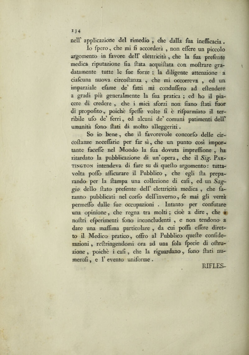 nell’ applicazione del rimedio ] cìie dalla fua inefficacia. Io fpero, che mi fi accorderà , non effiere un piccolo argomento in favore dell’ elettricità , che la fua prefente medica riputazione fia fiata acquifiata con mofirare gra- datamente tutte le fue forze : la diligente attenzione a ciafcuna nuova circofianza , che mi occorreva , ed un imparziale efame de’ fatti mi conduflèro ad efiendere a gradi più generalmente la fua pratica ; ed ho il pia- cere di credere , che i miei sforzi non fiano fiati fuor di propofito, poiché fpeflè volte fi è rifparmiato il ter- ribile ufo de’ ferri, ed alcuni de’ comuni patimenti deir umanità fono fiati di molto alleggeriti. So io bene , che il favorevole concorfo delle cir- cofianze neceffarie per far sì, che un punto così impor- tante faceffe nel Mondo la fua dovuta impreffione , ha ritardato la pubblicazione di un’opera,, che il Sig. Par- TiNGTON intendeva di fare su di quefio argomento : tutta- volta pollò aflicurare il Pubblico , che egli fia prepa- rando' per la fiampa una collezione di cali, ed un Sag- gio dello fiato prefente dell’ elettricità medica , che fa- ranno pubblicati- nel corfo dell’inverno, fe mai gli verrà permefib dalle fue occupazioni . Intanto per confutare una opinione, che regna tra molti ; cioè a dire , che ir nofiri efperimenti fono inconcludenti , e non tendono* a dare una maffima particolare , da aii pofià efière diret- to il Medico pratico, offro al Pubblico quelle confide- razioni, refiringendomi ora ad una fola fpecie di ofiru- zione , poiché i cafi , che la riguardano ^ fono fiati nu- merofi, e 1’ evento uniforme .