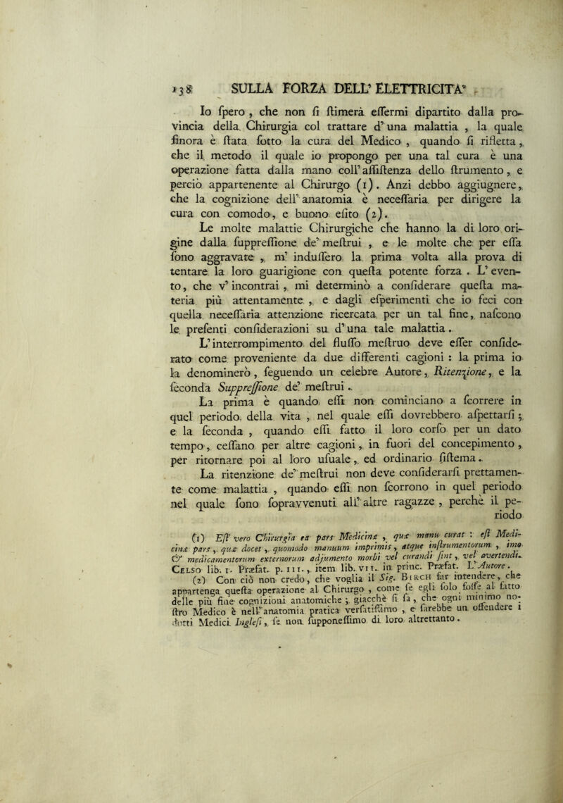 Io fpero , che non fi ftìmerà effermi dipartito dalla pro^ vincia della. Chirurgia col trattare d’ una malattia , la quale finora è fiata lotto la cura del Medico , quando fi rifletta,, che il metodo il quale io propongo per una tal cura è una «^razione fatta dalla mano coll’ aflìfienza dello firumento, e perciò appartenente al Chirurgo (i). Anzi debbo- aggiugnere,, che la cognizione dell’anatomia è necefiaria. per dirigere la cura con comodo, e buono efito (2). Le molte malattie Chirurgiche che hanno, la di loro ori- gine dalla fuppreflìone de’ mefirui , e le molte che per efia fono aggravate ,, m’ indufiero la prima volta alla prova di tentare la loro guarigione con quefia potente forza . L’ even- to , che v’ incontrai, mi determinò a confiderare quefia mar» teria più attentamente ,, e dagli erperimenti che io feci con quella necefiaria attenzione ricercata, per un tal fine,, nafcono le prefenti confiderazioni su d’ una tale malattia . L’interrompimento del flufib mefiruo deve efier confide- rata come proveniente da due differenti cagbni : la prima io la denominerò, feguendo, un celebre Autore,, Ritenzione,, e la feconda Supprejfione de’ mefirui.. La prima è quando, efii non cominciano a fcorrere in quel periodo, della vita , nel quale efii dovrebbero afpettarfi e la feconda , quando effi fatto- il loro corfo per un dato tempo, cefiano per altre cagioni, in fuori del concepimento, per ritorna.re poi al loro ufuale,, ed ordinario fifiema.. La ritenzione; de” mefirui non deve confiderarfi prettamen- te come malattia , quando efifi. non (corrono in quel periodo net quale fono fopravvenutl all’ altre ragazze perchè, il pe- riodo 0) Efi vero Ch'ùufgta ta- pars Medicina y qua- mnnu. curai : efl Med!~ cina pars y qua docet y quomodo manuum imprimis y acque tnjtrumentorum y, tmo & medicamentOYum extermrum adjumento morbi vel curandt fmtvd avertendu Celso lib. i. Praefat. p. ni.,, item lib. vii., in. pntic. Prsfat. L ^utcre. (2) Coir ciò non credo, che voglia il Si^^. Biacn for intendere,^ che apnartenca quefta- operazione al Chirurgo , come fe egli: lolo folle al Latto delle più fine cognizioni anatonaiche giacché (i fa, che_ pgni mimmo no* ftro Medico è nelPanatomia pratica verfatifTimo , e farebbe un ottendeie 1 dotti Medici Inglefi y fe non. fùppoaeffinio di loro- altrettanto.
