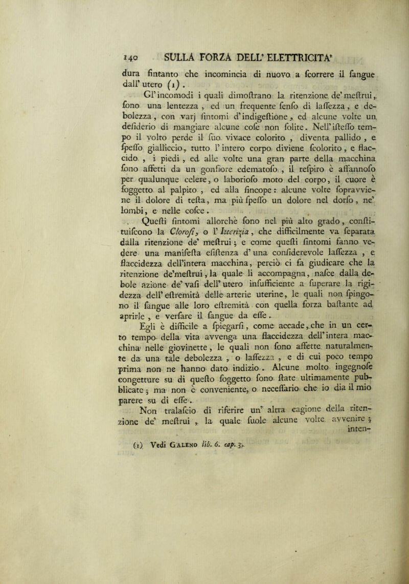 dura fìntanto che incomincia di nuovo a {correre il fangue dair utero (i) . Gl’ incomodi i quali dimoftrano la ritenzione, de’ meftrui fono una lentezza , ed un frequente fenfo di lalTezza, e de- bolezza , con varj fìntomi d’indigeftione ^ ed alcune volte un defìderio di mangiare alcune colè non folite. NelI’Lfìefìb tem- po il volto perde il Tuo. vivace colorito , diventa, pallido , e ipefìb giallicciotutto l’intero corpo diviene fcolorito, e flac- cido. , i piedi , ed alle volte una gran parte della macchina iòno aflfetti da un gonfiore edematofo,, il refpiro è affannofo per qualunque celereo laboriofo moto del corpo, il cuore è foggetto- al palpito , ed alla fìncope t alcune volte fbpravvie- ne il dolore di teda, ma più fpeffo un dolore nel dorfo, ne’ lombi, e nelle cofce . - . Quelli fìntomi allorché fono nel più alto grado, conlli- tuilcono la Clorojìp o 1’ hteri-^ia, che diffìcilmente va feparata dàlia ritenzione de’ meftrui ^ e come quelli fìntomi fanno ve- dere una manifeffa efìftenza d’ una confìderevole laflèzza , e flaccidezza dell’intera macchina, perciò^ ci fa giudicare che la ritenzione dè’meffrui, la quale li accompagna, nafce dalla de- bole azione- de’ vali deli’ utero infuffìciente a fìiperare la rigi- dezza dell’ ellremità delle arterie uterine, le quali non fpingo- no il làngue alle loro eftremità con quella forza badante ad aprirle , e verfare il fangue da effe. Egli è diffìcile a fpiegarfì, come accade,che in un cer- to tempo- della vita avvenga una flaccidezza dell’intera mac- china nelle giovinette, le quali non fono affètte naturalmen- te da una tale debolezza , o laflèzza , e di cui poco tempo prima non ne hanno- dato indizio . Alcune molto ingegnole congetture su di quedo foggetto fono- date ultimamente pub- blicate 3 ma non ò conveniente, o neceflario- che io dia il mio parere su dì efle-. Non tralafcio di riferire un’ altra cagione della riten- zione de’ medrui ^ la- quale fuole alcune volte avvenire j inten- (i). Vedi G.ALEno lìb. 6. eap. iy