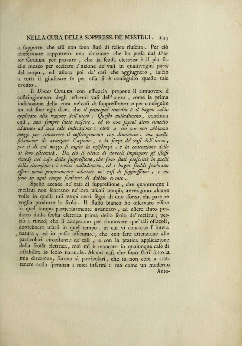 a fupporre che efli non fono Rati di felice riufcitaPer ciò confermare rapporterò una citazione che ho prefa dal Dot- tor CuLLEN. per provare , che la fcolfa elettrica è il più fa- cile mezzo per eccitare 1’ azione de’ vah in qualfivoglia parte del corpo , ed allora poi da’ cali che aggiugnerò , lafcio a tutti il giudicare fe per elfa fi è confeguito quello tale evento.. Il Dottor CuLLEK con efficacia propone il rimuovere il coflringimento degli ellremi vali dell’ utero , come la prima indica2done della cura ne’ cali di fuppreffione 5 e per confeguire un tal fine egli dice, che il princìpal rimedio è il bagno caldo applicato alla regione deW utero . Quejio nulladimeno, continua egli , non fempre fuole riuscire , ed io non faprei altro rimedio adattato ad una tale indicajgone : oltre a ciò noi non abbiamo me^i per rimuovere il coflringimento con diminuire , ma quelli folamente di avanzare P arcione- , e la for^a dé’ vajl delP utero , per il di cui meipp fi toglie la refijlempi ^ e la coartaifone delle di loro ejlremità . Da ciò fi rileva di doverji impiegare gP ijle^l rimedf nel cafo della fuppreffione, che fono flati prefcritti in quelli della ritenzione: i tonici nulladimeno^ ed i bagni freddi fembrano e fere meno- propriamente adattati ne” cafl di fupprefìone , e mi fono in ogni tempo femhrati di dubbio evento ,. Spelfo accade ne’ cali di fuppreffione , che quantunque i meflrui non fcorrano ne’loro ufuali tempi; avvengono^ alcune volte in quelli tali tempi certi fegni di uno sforzo, che pare ne voglia produrre lo fcolo .. Il fluffo bianco' ho olfervato. elTere in quel tempo particolarmente avanzato , ed elfere Rato pro- dotto dalla fcoifa elettrica prima dello fcolo de’ meRrul; per- ciò i rimedj che fi adoperano per rimuovere que’tali oRacoli, dovrebbero uiarfi in quel tempo , in cui vi concorre 1’ intera . natura ; ed io polTo afficurare, che con fare attenzione alle particolari circoRanze de’ cafi , e con la pratica applicazione della fcolfa elettricamai mi è mancato in qualunque cafo di riRabilire lo fcolo naturale. Alcuni cali che fono Rati fotto la mia direzione, furono sì particolari, che io non ebbi a trat- tenere colla fperanza i mici infermi ; ma come un moderno Auto-