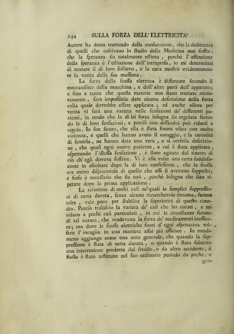 Autore ha detto trattando della confunzione, che la dubbiezza di quelli che coltivano lo ftudio della Medicina mai fbffre, che la fperanza ha totalmente eflinta , perchè 1’ eftinzione della fperanza c Teflinzione dell’intraprefa, io mi determinai di tentare il di loro follievo , e la cura moftrò evidentemen- te la verità della fua malTima, La forza della fcolTa elettrica è differente fecondo il meccanifmo della macchina , e dell’altre parti dell’apparato 5 e fino a tanto che quelle materie non fiano trattate minit- tamente , farà impoffibile dare alcuna deferizione della forza colla quale dovrebbe effere applicata ; ed anche allora per verità vi farà una varietà nelle fenfazioni de’ differenti pa- zienti , in modo che la di lei forza bifogna fia regolata fecon- do le di loro fenfazioni, e perciò con difficoltà può ridurli a regola. Io fon ficuro, che ella è fiata finora ufara con molta violenza, e quelli che hanno avuto il coraggio, e la curiofità di fentirla, ne hanno data una vera , e sì orribile deferizio- ne , che quali ogni nuovo paziente, a cui è Rata applicata , afpettando l’iRelfa fenfazione , è Rato agitato dal timore di ciò eh’ egli doveva foffrire. Vi è alle volte una certa foddisfa- zione in afcoltare dopo la di loro confeffione , che la IcoRa era meno difpiacevole di quello che effi R avevano fuppoRo^ c forfè è neceffiario che fia cosi , perchè bifogna che fian ri- petute dopo la prima applicazione . La relazione di molti cafi ne’quali le femplici fuppreflio- ni di certa durata, fenza alcuno rimarchevole fintoma, furono tolte vale poco per Rabilire la fuperiorità di queRo rime- dio. Perciò tralafcio la varietà de’ cali che ho curati , e mi riduco a pochi cafi particolari , in cui le circoRanze furono di tal natura , che rendevano la forza de’ medicamenti ineffica- ce • ma dove le feoRe elettriche fuori d’ ogni afpettativa tol- . fero l’incaglio m una maniera aRai piu efficace . Io nondi- meno aggiungo come una nota generale, che quando la fup-' preffione è Rata di certa durata , o quando è Rata foltanto una interruzione prodotta dal freddo, o da altro accidente, il Ruffo è Rato reRituito nel fuo ordinario periodo da poche, e