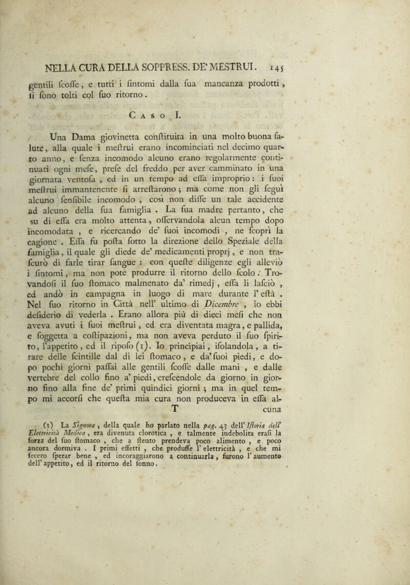 gentili {coffe, e tutti i fintomi dalla fua mancanza prodotti, il fono tolti col fuo ritorno. Caso I. Una Dama giovinetta conftituita in una molto buona fa- iute , alla quale i meffrui erano incominciati nel decimo quar- to anno, e fenza incomodo alcuno erano regolarmente conti- nuati ogni mefe, prefe del freddo per aver camminato in una giornata ventofa , ed in un tempo ad effa improprio : i fuoi meflrui immantenente fi arreftarono 5 ma come non gli feguì alcuno fenfibile incomodo , così non diffe un tale accidente ad alcuno della fua famiglia . La fua madre pertanto, che su di effa era molto attenta, offervandola alcun tempo dopo incomodata , e ricercando de’ fuoi incomodi , ne fcoprì la cagione . Effa fu polla fotto la direzione dello Speziale della famiglia, il quale gli diede de’ medicamenti proprj, e non tra- fcurò di farle tirar fangue : con quelle diligenze egli alleviò i fintomi, ma non potè produrre il ritorno dello fcolo / Tro- vandoli il fuo llomaco malmenato da’ rimedj , effa li lafciò , ed andò in campagna in luogo di mare durante l’ellà . Nel fuo ritorno in Città nell’ ultimo di Dicembre , io ebbi defiderio di vederla . Erano allora più di dieci meli che non aveva avuti i fuoi mellrui, ed era diventata magra, e pallida, e foggetta a collipazioni, ma non aveva perduto il fuo fpiri- to, l’appetito , ed il ripofo(i). Io principiai, ifolandola, a ti- rare delle fcintille dal di lei llomaco , e da’ fuoi piedi, e do- po pochi giorni paffai alle gentili fcoffe dalle mani , e dalle vertebre dei collo fino a’ piedi, credendole da giorno in gior- no fino alla fine de’ primi quindici giorni ; ma in quel tern- po mi accorfi che quella mia cura non produceva in effa al- T cuna (i) La Signora^ della quale ho parlato nella pag. 45 Ifìoita dell' Elettricità Medica, era divenuta clorotica , e talmente indebolita erafi la forza del fuo llomaco , che a llento prendeva poco alimento , e poco ancora dormiva . I primi effetti , che produffe 1’ elettricità , e che mi fecero fperar bene , ed incoraggiarono a continuarla, furono f aumento dell’appetito, ed il ritorno del Ibnno.