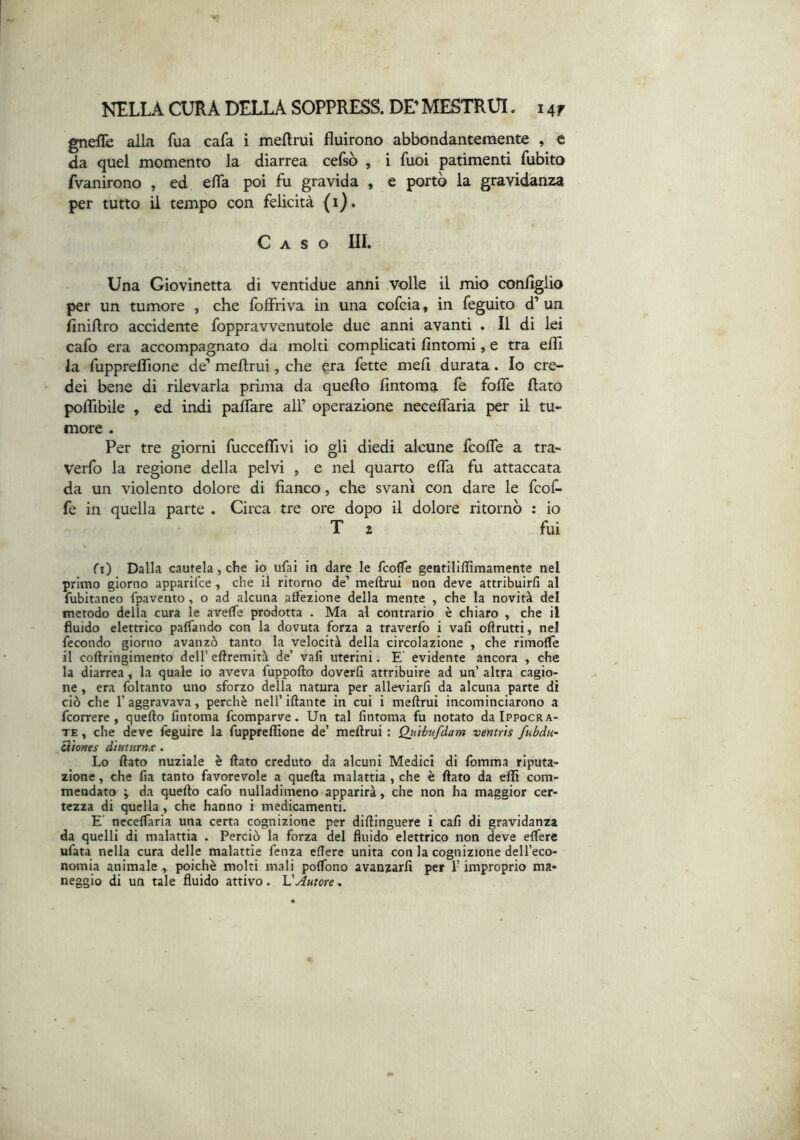 gnefle alla fua cafa i mellrui fluirono abbondantemente , e da quel momento la diarrea cefsò , i fuoi patimenti fubito fvanirono , ed efla poi fu gravida , e portò la gravidanza per tutto il tempo con felicità (i). Caso IIL Una Giovinetta di ventidue anni volle il mio conflglio per un tumore , che foffriva in una cofcia, in feguito d’ un finiflro accidente foppravvenutole due anni avanti . Il di lei cafo era accompagnato da molti complicati fintomi, e tra efll la fuppreflTione de’ meflrui, che era fette meli durata. Io cre- dei bene di rilevarla prima da quello fintoma fe fofle flato polfibile , ed indi paflare ali’ operazione neceflaria per il tu- more . Per tre giorni fucceflivi io gli diedi alcune fcofle a tra- Verfo la regione della pelvi , e nel quarto efla fu attaccata da un violento dolore di fianco, che svanì con dare le fcof- fe in quella parte . Circa tre ore dopo il dolore ritornò : io T 1 fui fi) Dalla cautela, che io ufai iti dare le TcolTe gentiliffimamente nel primo giorno apparifce , che il ritorno de’ meftrui non deve attribuirli al fubitaneo {pavento, o ad alcuna atfezione della mente , che la novità del metodo della cura le avelfe prodotta . Ma al contrario è chiaro , che il fluido elettrico paffando con la dovuta forza a traverfo i vali oftrutti, nel fecondo giorno avanzò tanto la velocità della circolazione , che rimolfe il coftringimento dell’ eftremità de’ vali uterini. E' evidente ancora , che la diarrea, la quale io aveva fuppofto doverli attribuire ad un’ altra cagio- ne , era Ibltanto uno sforzo della natura per alleviarfi da alcuna parte di ciò che r aggravava, perchè nell’ iftante in cui i meftrui incominciarono a fcorrere , quello lintoma fcomparve. Un tal lintoma fu notato dalPPocRA- TE, che deve feguire la fuppreflìone de’ meftrui : Quihv.fdam ventrìs fubdu- ^iones d'tutuTnx . Lo ftato nuziale è flato creduto da alcuni Medici di fomma riputa- zione , che lia tanto favorevole a quella malattia , che è ftato da eflì com- mendato ; da quello cafo nulladimeno apparirà, che non ha maggior cer- tezza di quella, che hanno i medicamenti. E' necelfaria una certa cognizione per diftinguere i cali di gravidanza da quelli di malattia . Perciò la forza del fluido elettrico non deve elfere ufata nella cura delle malattie fenza eflere unita con la cognizione dell’eco- nomia animale y poiché molti mali polfono avanzarli per l’improprio ma- neggio di un tale fluido attivo. VAutore.