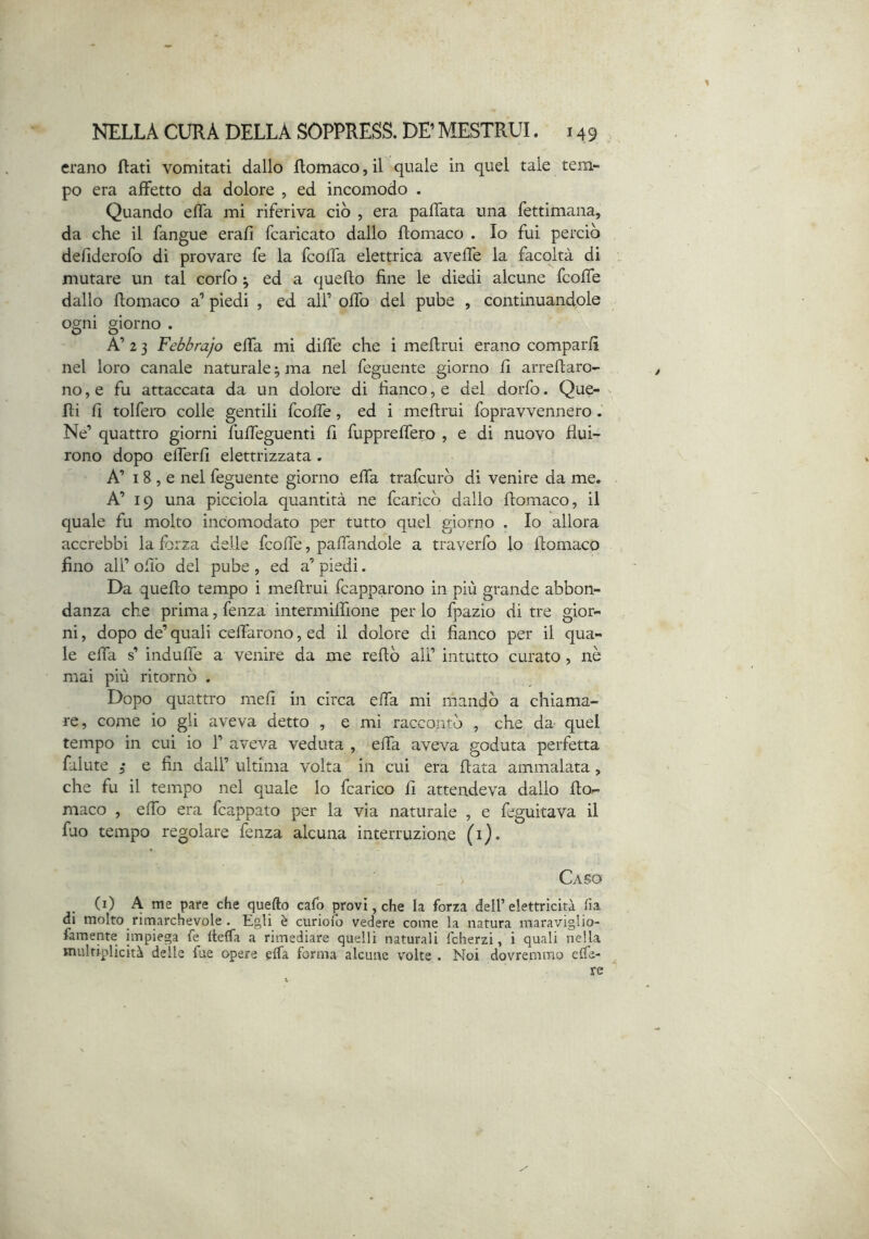 erano Rati vomitati dallo flomaco, il quale in quel tale tem- po era affetto da dolore , ed incomodo . Quando efla mi riferiva ciò , era palTata una fettimana, da che il fangue erafl fcaricato dallo flomaco . Io fui perciò dellderofo di provare fe la fcoffa elettrica aveffe la facoltà di mutare un tal corfo ^ ed a queffo fine le diedi alcune fcoffe dallo flomaco a’ piedi , ed all’ offo del pube , continuandole ogni giorno . A’ 2 3 Febbrajo elTa mi diffe che i meflrui erano comparii nel loro canale naturale ^ ma nel feguente giorno fi arrenaro- no, e fu attaccata da un dolore di fianco, e del dorfo. Que- ni fi tolfero colle gentili fcoffe, ed i mefirui fopravvennero. Ne’ quattro giorni fufieguenti fi fuppreffero , e di nuovo flui- rono dopo efferfi elettrizzata. A’ I 8 , e nel feguente giorno efla trafcurò di venire da me. A’ 19 una picciola quantità ne fcaricò dallo flomaco, il quale fu molto incomodato per tutto quel giorno . Io allora accrebbi la forza delle fcofie, pafiandole a traverfo lo flomaco fino all’ oliò del pube , ed a’ piedi. Da quello tempo i meflrui fcapparono in più grande abbon- danza che prima, lenza intermiffione per lo fpazio di tre gior- ni , dopo de’ quali celTarono, ed il dolore di fianco per il qua- le efla s’ indufie a venire da me reftò all’ intutto curato, nè mai più ritornò . Dopo quattro meli in circa effa mi mandò a chiama- re, come io gli aveva detto , e mi raccontò , che da quel tempo in cui io 1’ aveva veduta , efla aveva goduta perfetta faiute 3* e fin dall’ ultima volta in cui era fiata ammalata , che fu il tempo nel quale lo fcarico fi attendeva dallo flo- maco , efib era fcappato per la via naturale , e feguitava il fuo tempo regolare lenza alcuna interruzione (i). Caso (i) A me pare che quello calo provi, che la forza dell’elettricità fia di molto rimarchevole . Egli è curio/b vedere come la natura maraviglio- famente impiega fe tlelfa a rimediare quelli naturali fcherzi, i quali nella multiplicità delle fue opere elfa forma alcune volte . Noi dovremmo elTa- ^ re