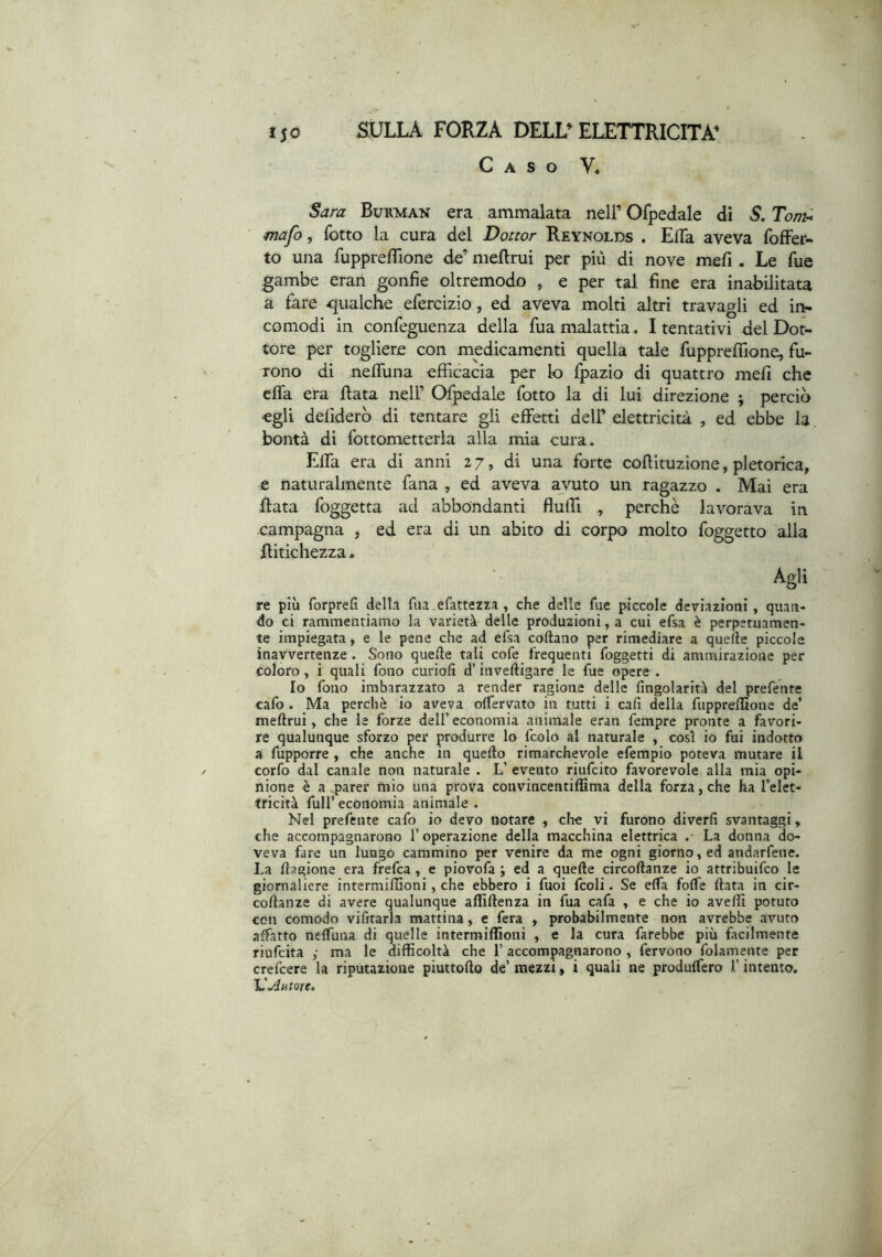Caso V« Sara Burman era ammalata nell’ Ofpedale dì S. Tonù mafo, fotto la cura del Dottor Reynolds . EfTa aveva fofFer- to una fupprefTione de’ meflrui per più di nove mefi. Le fue gambe eran gonfie oltremodo , e per tal fine era inabilitata a fare -qualche efercizio, ed aveva molti altri travagli ed in- comodi in confeguenza della fua malattia. I tentativi del Dot- tore per togliere con medicamenti quella tale fuppreffione, fu- rono di neflùna efficacia per lo fpazio di quattro mefi che efla era fiata nell’ Ofpedale fotto la di lui direzione ; perciò egli defiderò di tentare gli effetti dell’ elettricità , ed ebbe la bontà di fottonietterla alla mia cura. Effa era di anni 27, di una forte cofiituzione, pletorica, e naturalmente fana , ed aveva avuto un ragazzo . Mai era fiata foggetta ad abbondanti flufil , perchè lavorava in campagna , ed era di un abito di corpo molto foggetto alla fiitichezza. Agli re più forprefi della fua .efattezza, che delle fue piccole deviazioni, quan- do ci rammentiamo la varietà delle produzioni, a cui efsa è perpetuamen- te impiegata, e le pene che ad efsa coftano per rimediare a quefle piccole inavvertenze . Sono quelle tali cofe frequenti foggetti di ammirazione per coloro, i quali fono curiofi d’inveftigare le fue opere . Io fono imbarazzato a render ragione delle fingolarità del preferite cafo . Ma perchè io aveva olfervato in tutti i cah della fuppreffione de’ meflrui, che le forze dell’economia animale eran fempre pronte a favori- re qualunque sforzo per produrre lo fcolo al naturale , così io fui indotto a fupporre , che anche in quefto rimarchevole efempio poteva mutare il corfo dal canale non naturale . L’ evento riufcito favorevole alla mia opi- nione è a parer mio una prova convincentiffima della forza, che ha l’elet- tricità fuir economia animale . Nel prefente cafo io devo notare , che vi furono diverfi svantaggi, che accompagnarono l’operazione della macchina elettrica •• La donna do- veva fare un lungo cammino per venire da me ogni giorno, ed andarfene. La ftagione era frefca , e piovofa ; ed a quefle circoflanze io attribuifco le giornaliere intermiffioni, che ebbero i fuoi fcoli. Se effa fofTe fiata in cir- coflanze di avere qualunque affiflenza in fua cafa , e che io avelli potuto con comodo vifitarla mattina, e fera , probabilmente non avrebbe avuto adatto neffuna di quelle intermiffioni , e la cura farebbe più facilmente riofcita y ma le difficoltà che l’accompagnarono , fervono folamente per crefcere la riputazione piuttoflo de’ mezzi, i quali ne produffero l’intento. Autore.