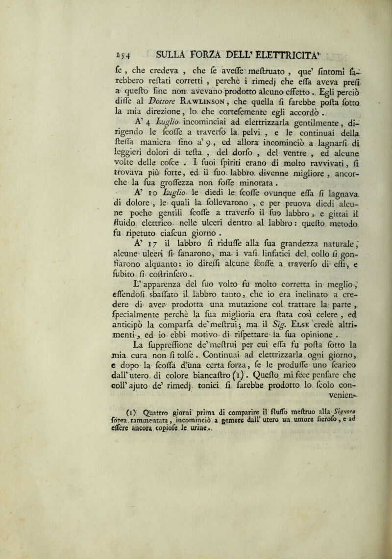 fe , che credeva , che fe aveffe mefhruato , que’ fintomi fa- rebbero reftati corretti , perchè i rimedj che efTa aveva prefi a quelk> fine non avevano prodotto alcuno effetto Egli perciò diffe al Dottore Rawlinson , che quella fi farebbe polla fotto la mia direzione, lo che cortefemente egli accordò. A’ 4 Luglio- incominciai ad elettrizzarla gentilmente, di- rigendo le fcoffe a traverfo la pelvi , e le continuai della flelfa maniera fino a’ 9 , ed allora incominciò a lagnarli, di leggieri dolori di tella , del dorfo , del ventre ed alcune volte delle cofce . I Tuoi fpiriti erano di molto ravvivati, fi trovava più- forte , ed il fuo. labbro, divenne migliore , ancor- ché la fua groffezza non folle minorata. A’ I O Luglio- le diedi le; fcoffe ovunque effa fi lagnava, di dolore , le quali la follevarono , e per pruova diedi alcu- ne poche gentili fcoffe a traverfo il fuo labbro j, e gittai il fluido elettrico, nelle ulceri dentro al labbro : quello metodo fu ripetuto ciafcun giorno . A’ 17 il labbro fi riduffe alla fua grandezza naturale,' alcune ulceri fi* fanarono, ma i vali linfatici del. collo fi gon- fiarono alquanto : iò direjffi alcune fèolTe. a. traverfo di- elfi-, e fiibito, fi- collrinfero;.. L’apparenza del fuo volto fu molto corretta in meglio-,’’ cffendofi sballato il labbro tanto ^ che io era inclinato a cre- dere di aver prodotta una mutazione col. trattare la; parte ,. fpecialmente perchè la fua miglioria era fiata cosi celere , ed anticipò la comparfa de’mefirui^ ma il Sig. Else'credè altri- menti,, ed io ebbi motivo- di rifpettare la lua opinione . La fuppreffibne de’raefirui per cui effa fu polla fotto la mia cura non fi tolfeContinuai ad elettrizzarla ogni giorno, c dopo- la fcofla d’Una certa forza, fe le produffe uno fcarico dall’ utero, di colore biancafiro (ì) . Qiiefiò mi fece penfare che coll’ajuto de’ rimedj, tonici fi farebbe, prodotto, lo, fcolo con- venien-- (i) Qtiattro giorni prima di comparire il fluffo meftruo alla fònra. rammentata, incominciò a gemere dall’utero un. umore fierofo , e ad effére ancora copiofe.le urine..