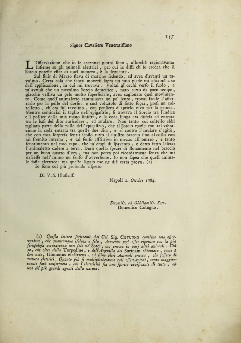 1- 1J7 Signor Cavaliere Vcneratiflimo L’Oifervazlone che io le accennai giorni fono , allorché ragionavamo infieme su gli animali elettrici , per cui le dilli eh’ io credea che il Sorcio potelfe elfer di quel numero, è ìa feguente. Sul finir di Marzo ftava di mattino fedendo, ed avea d’avanti un ta- volino . Certa cofa che fentii moverfi fopra un mio piede mi chiamò a se dall’applicazione, in cui mi trovava . Voltai gl’occhi verfo il fuolo , e m’avvidi che un piccolino Sorcio domeftico , nato certo da poco tempo, giacché veftiva un pelo molto fuperficiale, avea cagionato quel movimen- to. Come queir animaletto camminava un po’ lento, trovai facile l’affer- rarlo per la pelle del dorfo : e così voltatolo di fotto fopra, prefi un col- telletto , ch’era fui tavolino , con penfiero d’aprirlo vivo per la pancia. Mentre cominciai il taglio nell’epigaftrio, fi trovava il Sorcio tra l’indice e’l pollice della mia mano finiftra, e la coda lunga era diftefa ed entrata tra le bali del dito auricolare , ed anulare . Non tanto col coltello ebbi tagliato parte della pelle dell’ epigafirio, che il Sorcio moffe con tal vibra- zione la coda entrata tra quelle due dita , e sì contro l’anulare s’agitò, che con mia forprefa fentii feoffo tutto il finiftro braccio fino al collo con tal fremito interno , e tal fenfo afflittivo in mezzo all’ omero , e tanto fcuotimento nel mio capo, che m’empì di fpavento , e detto fatto lafciai l’animaletto cadere a terra. Durò quella fpezie di ftonamento nel braccio per un buon quarto d’ora , ma non potea poi ricordarmene fenza che mi nafeeffe nell’animo un fenfo d’avverfione. Io non fapea che quell’anima- le folle elettrico; ma quefio faggio me ne diè certa prova, (i) Io fono col più profondo rifpetto Di V. S. Illufiriff. Napoli 2. Ottobre 1784. Devoùfs. ed Ohbl'tgaùfs. Serv, Domenico Cotugno. , Ci) Quefla lettera fcrtttamì dal Cel. Sig. CotuGno contiene una effer- nazione , che quantunque ifolata e fola , dovrebbe però effer ripetuta con la più fcrupolofa accuratezza non fola ne Sorci, ma ancora in varj altri animali . Chi sache oltre della Torpedine, e delPAnguilla del Surinam chiamata , come é ien noto, Girnnotus eleftricus , vi f ino altri Animali ancora , che foffero dì natura elettrici. Quanto più fi multiplicheranno tali offervazioni, tanto maggior- mente Cara conferrnato , che l' elettricità fia uno fpirito vivificante di tutto , ed uno de più grandi agenti della natura.