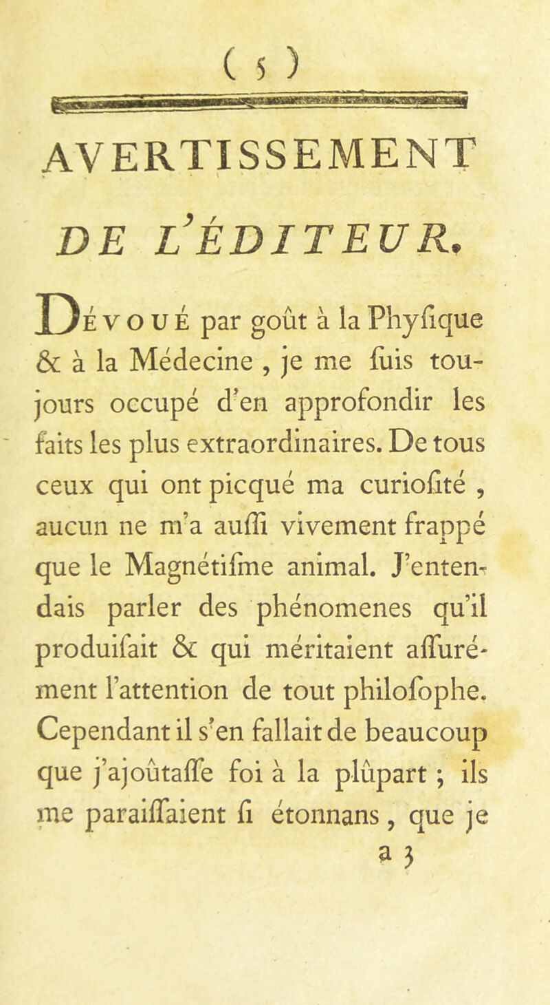 AVERTISSEMENT de l’éditeur. Dé voue par goût à la Fhyûque & à la Médecine , je me luis tou- jours occupé d'en approfondir les faits les plus extraordinaires. De tous ceux qui ont picqué ma curiolîté , aucun ne m’a auffi vivement frappé que le Magnétifme animal. J’entem dais parler des phénomènes qu’il produifait & qui méritaient alluré- ment l’attention de tout philofophe. Cependant il sren fallait de beaucoup que j’ajoûtalTe foi à la plupart ; ils me par aidaient fi étonnans, que je a 3