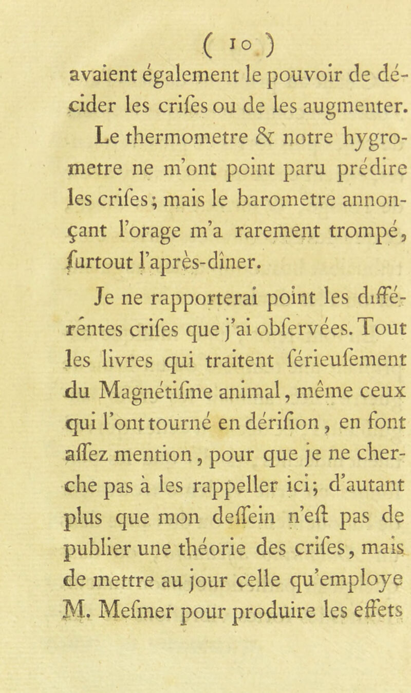 avaient également le pouvoir de dé- cider les crifes ou de les augmenter. Le thermomètre & notre hygro- mètre ne m’ont point paru prédire les crifes; mais le baromètre annon- çant l’orage m’a rarement trompé, furtout l’après-dîner. Je ne rapporterai point les diffé- rentes crifes que j’ai obfervées. Tout les livres qui traitent férieufement du Magnétifme animal, même ceux qui l’ont tourné en dénfion, en font affez mention, pour que je ne cher- che pas à les rappeller ici; d’autant plus que mon deffein n’eft pas de publier une théorie des crifes, mais de mettre au jour celle qu’employe M. Mefmer pour produire les effets