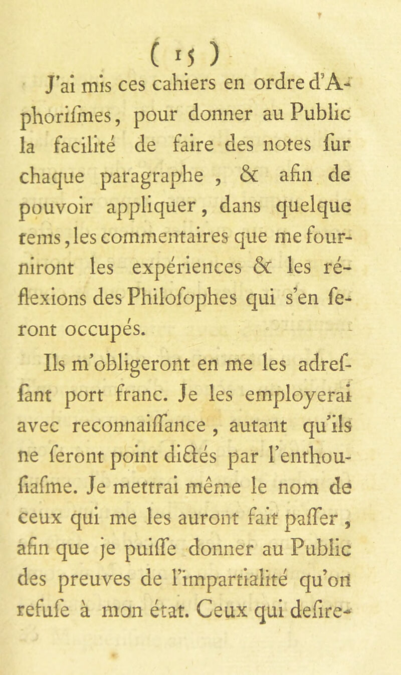 Cm) J’ai mis ces cahiers en ordre d;A- phorifmes, pour donner au Public la facilité de faire des notes fur chaque paragraphe , & afin de pouvoir appliquer, dans quelque terris, les commentaires que me four- niront les expériences & les ré- flexions des Philofophes qui s’en fe- ront occupés. Ils m’obligeront en me les adrefi fànt port franc. Je les employerai avec reconnaiffance , autant qu’ils ne feront point diftés par l’enthou- fiafme. Je mettrai même le nom de ceux qui me les auront fait palfer , afin que je puiffe donner au Public des preuves de l’impartialité qu’ori refufe à mon état. Ceux qui defire*