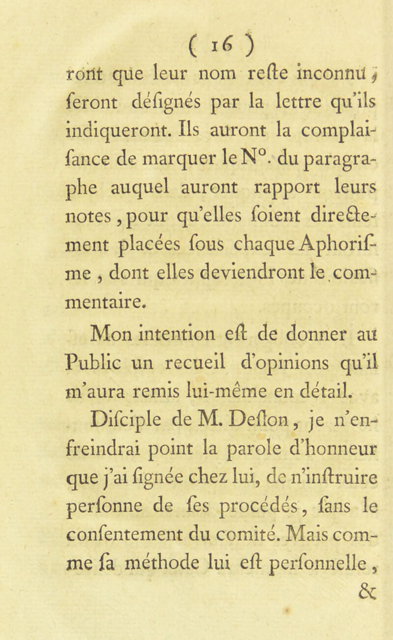 rorit que leur nom refte Inconnu j feront défignés par la lettre qu’ils indiqueront. Ils auront la complai- fance de marquer leN°. du paragra- phe auquel auront rapport leurs notes,pour qu’elles foient direfte- ment placées fous chaque Aphoris- me , dont elles deviendront le.com- mentaire. Mon intention eft de donner au Public un recueil d’opinions qu’il nftaura remis lui-même en détail. Difciple de M. Deflon, je n’en- freindrai point la parole d’honneur que j’ai lignée chez lui, de n’inftruire perlbnne de fes procédés, fans le confentement du comité. Mais com- me fa méthode lui eft perfonnelle , &