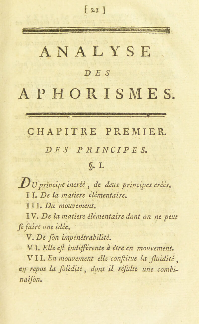 ANALYSE, DES APHORISMES. CHAPITRE PREMIER, DES PRINCIPES. §. I. ,/) U principe incréé , de deux principes créés* W. De la matière élémentaire. s » . '* ■« \ 1 *. * III. Du mouvement. IV. De la matière élémentaire dont on ne peut Je faire une idée. V. De fon impénétrabilité. V I. Elle ejl indifférente à être en mouvement. V 11. En mouvement elle conflitue la fluidité, en repos la foliditéf dont il réfulte une combi- nai fon.