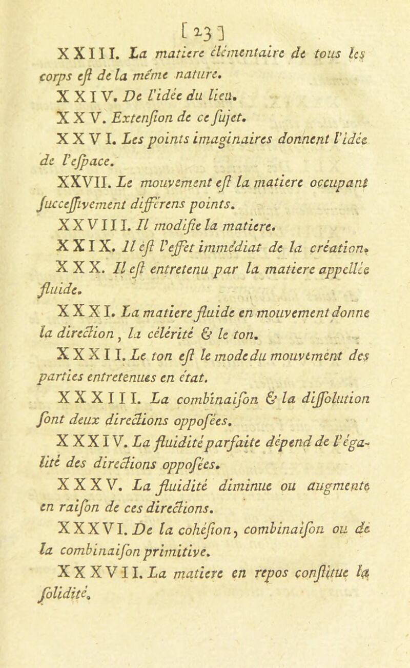 [ n) X X111. La matière élémentaire de tous les corps efl de la meme nature. XXI V. De Vidée du lien. XXV. Extenfion de ce fujet. XXVI. Les points imaginaires donnent Vidée de Vefpace. XXVII. Le mouvement efi la matière occupant Juccejfivcment diffère ns points. XXVIII. Il modifie la matière. XXIX. Il cfi Veffet immédiat de la création» XXX. Il efi entretenu par la matière appcilié fluide. X X XI. La matière fluide en mouvement donne la direction , la célérité le ton. X X X11. Le ton efi le mode du mouvement des parties entretenues en c'tat. XXXIII. La combïnaijbn & la diffblution font deux directions oppofiées. XXXIV. La fluidité parfaite dépend de V éga- lité des directions oppofiées. XXXV. La fluidité diminue ou augmente en raifion de ces directions. XXXVI. De la cohéfion) combinaifion ou de la combinaifion primitive. X X X V 11. La matière en repos çonfiitue Içt fiolidité.