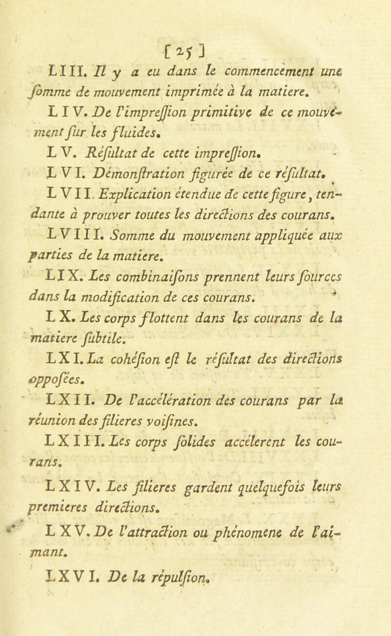 ■Of ] LUI. Il y a eu dans 1e commencement une fomme de mouvement imprimée à la matière. L I V. De Vimprejjion primitive de ce mouvi ment fur les fluides• L V. Réfultat de cette imprefion• L VI. Démonf ration figurée de ce réfultat, L VII Explication étendue de cette figure, ten- dante à prouver toutes les directions des courans. L V111. Somme du mouvement appliquée aux parties de la matière. LIX. Les combinaifons prennent leurs fourccs dans la modification de ces courans. L X. Les corps flottent dans les courans de la » matière fiubtile. LXI.La cohéfion efi le réfultat des directions cppofées, L X 11. De Vaccélération des courans par la réunion des filières voifines. L X 111. Les corps folides accélèrent les cou- rans. L X I V. Les filières gardent quelquefois leurs premières directions. LXV. De Vattraction ou phénomène de ïai- mant.