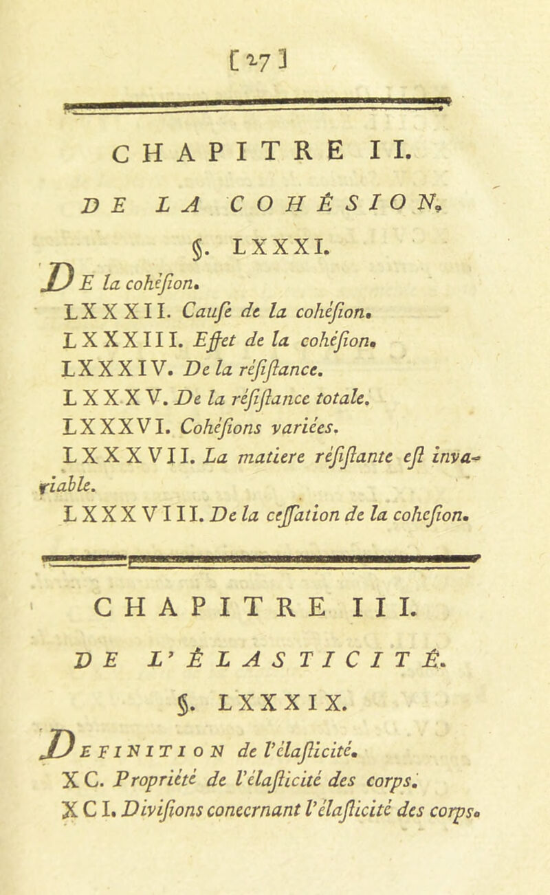 CHAPITRE IL DE LA COHÉSION9 §. LXXXI. D E la cohéfion. LXXXII. Caufie de, la cohéfion, L X X X 111. Effet de la cohéfion, LXXXI V. De la réfifiance. L X X X V. De la réfifiance totale. LXXXVI. Cohéfions variées. L X X X V11. La matière réfifiante eft inva- riable. LXXXVIII. Delà cejffation de la cohéfion. CHAPITRE II L DE L’ ÉLASTICITÉ. §. LXXXIX. INI TI o N de Vélafiicité, XC. Propriété de Vélafiicité des corps. X CI. Divifions concernant Vélafiicité des corps,