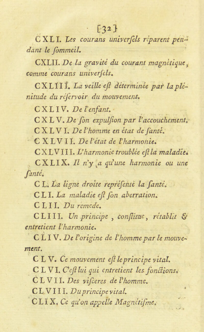 ■ [3*} C X LI. Les courans univcrfels réparent pen~ dant le Jbmmeil. CXLII. De la gravité du courant magnétiquei comme courans univerfcls. CXLÏIÎ. La veille ejl déterminée pat la plé- nitude du réfervoir du mouvement. CXLIV. Del enfant. C X L V. De fon expulfion par Vaccouchement. C X L V I. De l’homme en état de fanté. C X L V 11. De l'état de l’harmonie. C X L V111. L’harmonie troublée ejl la maladie• CXLIX. Il n'y gi qu'une harmonie ou une fanté. C L. La ligne droite repréfentè la fanté. C LI .La maladie efi fon aberration. C L 11. Du remede. C L111. Un principe , Conflime, rétablit & entretient l'harmonie. C LI V. De Vorigine de l’homme par le mouve- ment. C L V. Ce mouvement ef le principe vital. C L VI. Ceflui qui entretient les fondions* C L V11. Des vifeeres de Vhomme. CL VIII. Du principe vital. C LIX. Ce qu’on appelle Magnétifmc„