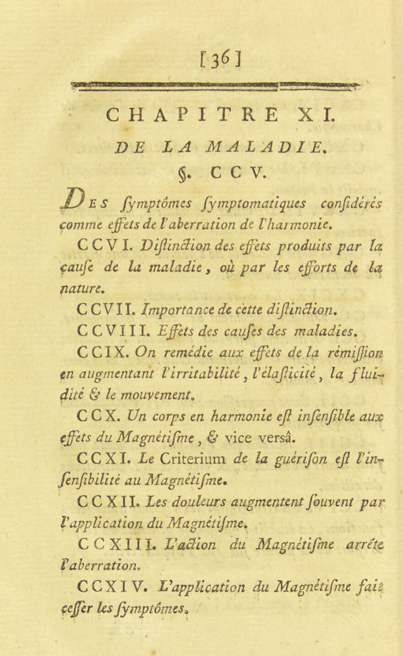 r 3<n . 11 j~!i-■ CHAPITRE XI. DE LA MALADIE. §. C C V. Des fymptômcs fymplomatiques confidcrés comme effets de Vaberration de Vheu monte. C C V I. Difinclion des effets produits par la. çaufe de la maladie, ou par les efforts de la nature. C C VII. Importance de cette dijlinclion. C C V111. Effets des caufes des maladies. C CIX. On remédie aux effets de la rcmijjion X en augmentant Virritabilité, Vêlaflicité} la fini-* dite & le mouvement. C C X. Un corps en harmonie ejl infenjible aux effets du Magnétifme , & vice versa. C C XI. Le Critérium de la guèrifon ejl Vin- fenfibilité au Magnétifme. C C XII. Les douleurs augmentent fouvent par Vapplication du Magnétifme. C C X 111. L'action du Magnétifme arrête T aberration. CCXIV. Vapplication du Magnétifme fait ceffer les fymptômcs»