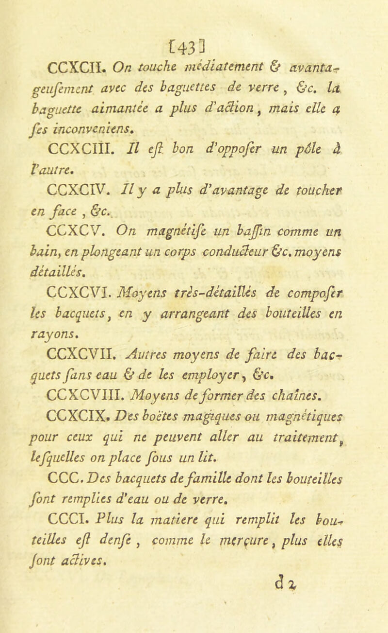 CCXCII. On touche, médiat emem & avanta* geufemcnt avec des baguettes de verre , &c. la baguette aimantée a plus d'action, mais elle a fes inconvcniens. CCXCIII. Il ejt bon d’oppofer un pôle à Vautre. CCXCIV. Il y a plus d’avantage de toucher en face , &c. CCXCV. On magnétife un bajji'n comme un bain, en plongeant un corps conducteur &c. moyens détaillés. CCXCVI. Moyens très-détaillés de compofcr les b acquêts, en y arrangeant des bouteilles en rayons. CCXCVII. Autres moyens de faire des bac- quets fans eau & de les employer, &c. CCXCVIII. Moyens de former des chaînes. CCXCIX. Des boètes magiques ou magnétiques pour ceux qui ne peuvent aller au traitement, lefquelles on place fous un lit. CCC. Des bacquets de famille dont les bouteilles font remplies d’eau ou de verre. CCCI. Plus la matière qui remplit les bou- teilles ejl denfe , comme le merçure, plus elles font actives. d Z