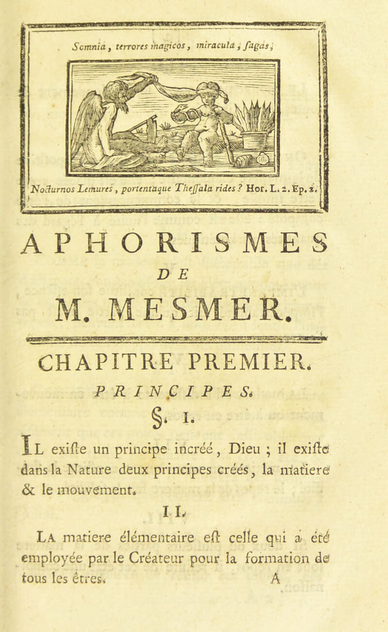 Scmnia, terrores inagicos, miraculd, fagas Nodurnos Lemures , portentaque Thejfala rides ? Hor. L. 2. Ep. i. ) APHORISMES D E M. MESMER. CHAPITRE PREMIER, PRINCIPES, §• !• IL exifie un principe incréé, Dieu ; i! exiftc dans la Nature deux principes créés, la matière & le mouvement» I L La matière élémentaire eft celle qui a été employée par le Créateur pour la formation de tous les êtres* A