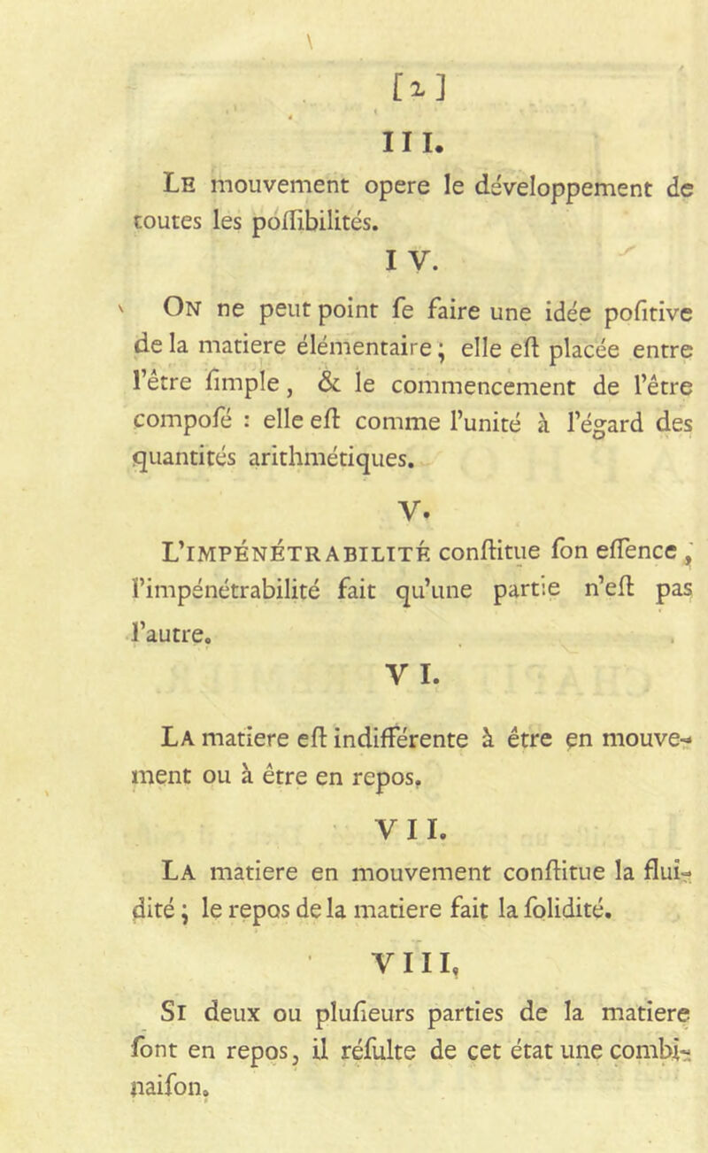 III. Le mouvement opéré le développement de toutes les poflibilités. I v. ' On ne peut point fe faire une idée pofîtive de la matière élémentaire ; elle eft placée entre l’etre fimple, & le commencement de l’être compofé : elle eft comme l’unité à l’égard des quantités arithmétiques. V. L’impénétrabilité conftitue fon eflence , l’impénétrabilité fait qu’une partie n’eft pas l’autre. v I? La matière eft indifférente à être en mouve- ment ou à être en repos. VIL La matière en mouvement conftitue la flui- dité ; le repos de la matière fait la folidité. VIII, Si deux ou pîufleurs parties de la matière font en repos, il réfulte de cet état une combi?. paifon.