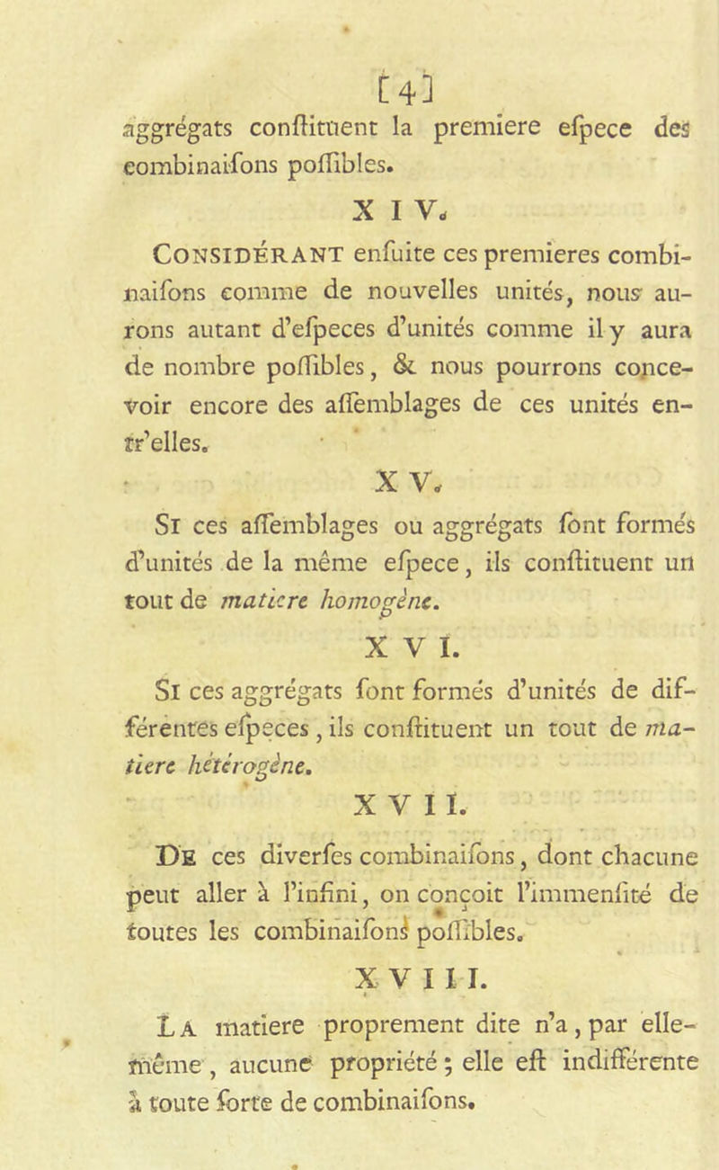 [43 aggrégats condiment la première efpece des combinaifons poffibles. x i y- Considérant enfuite ces premières combi- naifons comme de nouvelles unités, nous au- rons autant d’efpeces d’unités comme il y aura de nombre poffibles, & nous pourrons conce- voir encore des affemblages de ces unités en- tr’elles. X V. Si ces afTemblages ou aggrégats font formés d’unités de la même efpece, ils condiment un tout de inaticre homogène. XVI. Si ces aggrégats font formés d’unités de dif- férentes efpeces , ils condiment un tout de ma- tière hétérogène. XVII. De ces diverfes combinaifons, dont chacune peut aller à l’indni, on conçoit l’immendté de toutes les combinaifon^ podîbles. XVII I. » La matière proprement dite n’a, par elle- même , aucune propriété ; elle ed indifférente à toute forte de combinaifons.