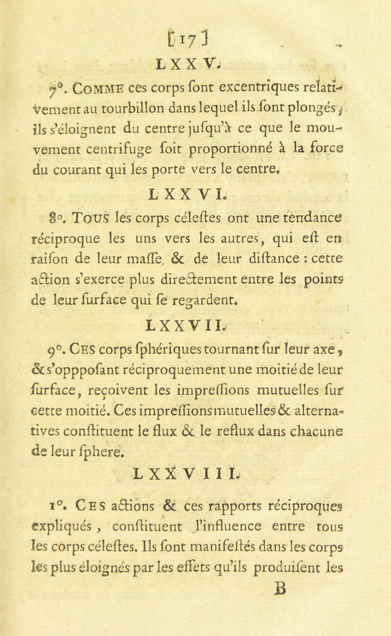 70. Comme ces corps font excentriques relati- Vementau tourbillon dans lequel ils font plongés^ ils s’éloignent du centre jufqu’à ce que le mou- vement centrifuge foit proportionné à la force du courant qui les porte vers le centre. L X X V L 8°. Tous les corps céleftes ont une tendance réciproque les uns vers les autres, qui eft en raifon de leur malle. & de leur didance : cette a&ion s’exerce plus diredtement entre les points de leur furface qui fe regardent. LXXVIL 9°. Ces corps fphériques tournant fur leur axe* &s’opppofant réciproquement une moitié de leur furface, reçoivent les impreifions mutuelles fur cette moitié. Ces impreflions mutuelles & alterna- tives condiment le flux & le reflux dans chacune de leur fphere. L X X V I I I. i°. Ces avions & ces rapports réciproques expliqués , condiment l’influence entre tous les corps céledes. Ils font manifellés dans les corps les plus éloignés par les effets qu’ils produifent les B