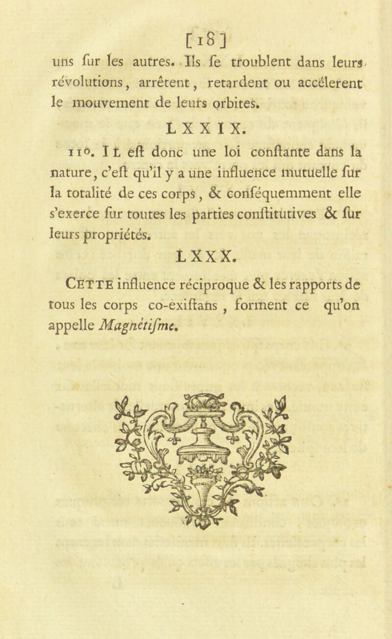 [i8] uns fur les autres. Ils fe troublent dans leurs révolutions, arrêtent, retardent ou accélèrent le mouvement de leurs orbites. L X X I X. n°. Il ell donc une loi confiante dans la nature, c’eft qu’il y a une influence mutuelle fur la totalité de ces corps, & conféquemment elle s’exerce fur toutes les parties conflitutives & fur leurs propriétés. IXXX. CETTE influence réciproque & les rapports de tous les corps co-exiftans , forment ce qu’on appelle Magnétifmc.