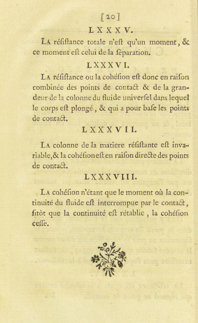 [10] L X X X V. La réfiftance totale n’eft qu’un moment, Si ce moment eft celui de la réparation. LXXXVI. La réfiftance ou la cohéfion eft donc en raifon combinée des points de cor.taft & de la gran- deur de la colonne du fluide univerfel dans lequel le corps eft plongé , & qui a pour bafe les points de contaéh L X X X V I I. La colonne de la matière réftftante eft inva- riable,& la cohéfioneft en raifon directe des points de contact. LXXXVIII. La cohéfion n’étant que le moment où la con- tinuité du fluide eft interrompue parle contadt, fitôt que la continuité eft rétablie , la cohéfion ceffe.