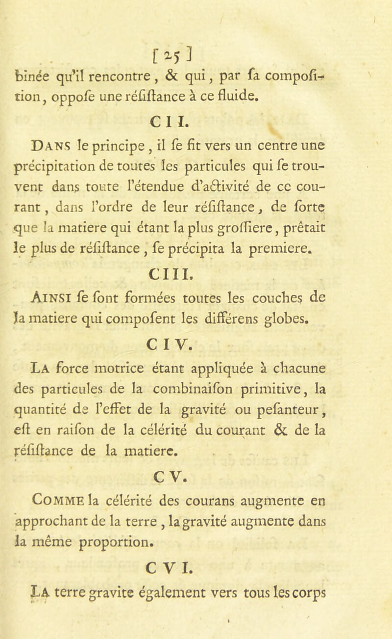 [ *5 ] binée qu’il rencontre , & qui, par fa compofi-* tion, oppofe une réfiflance à ce fluide. CIL Dans le principe , il fe fit vers un centre une précipitation de toutes les particules qui fe trou- vent dans toute l’étendue d’aêlivité de ce cou- rant , dans l’ordre de leur réfiflance, de forte que la matière qui étant la plus grodiere, prêtait le plus de réfiflance , fe précipita la première. CI II. Ainsi fe font formées toutes les couches de la matière qui compofent les différens globes. C IV. La force motrice étant appliquée à chacune des particules de la combinaifon primitive, la quantité de l’effet de la gravité ou pefanteur, efl en raifon de la célérité du courant & de la réfiflance de la matière. C V. Comme la célérité des courans augmente en approchant de la terre , la gravité augmente dans la même proportion. C V I. La terre gravite également vers tous les corps