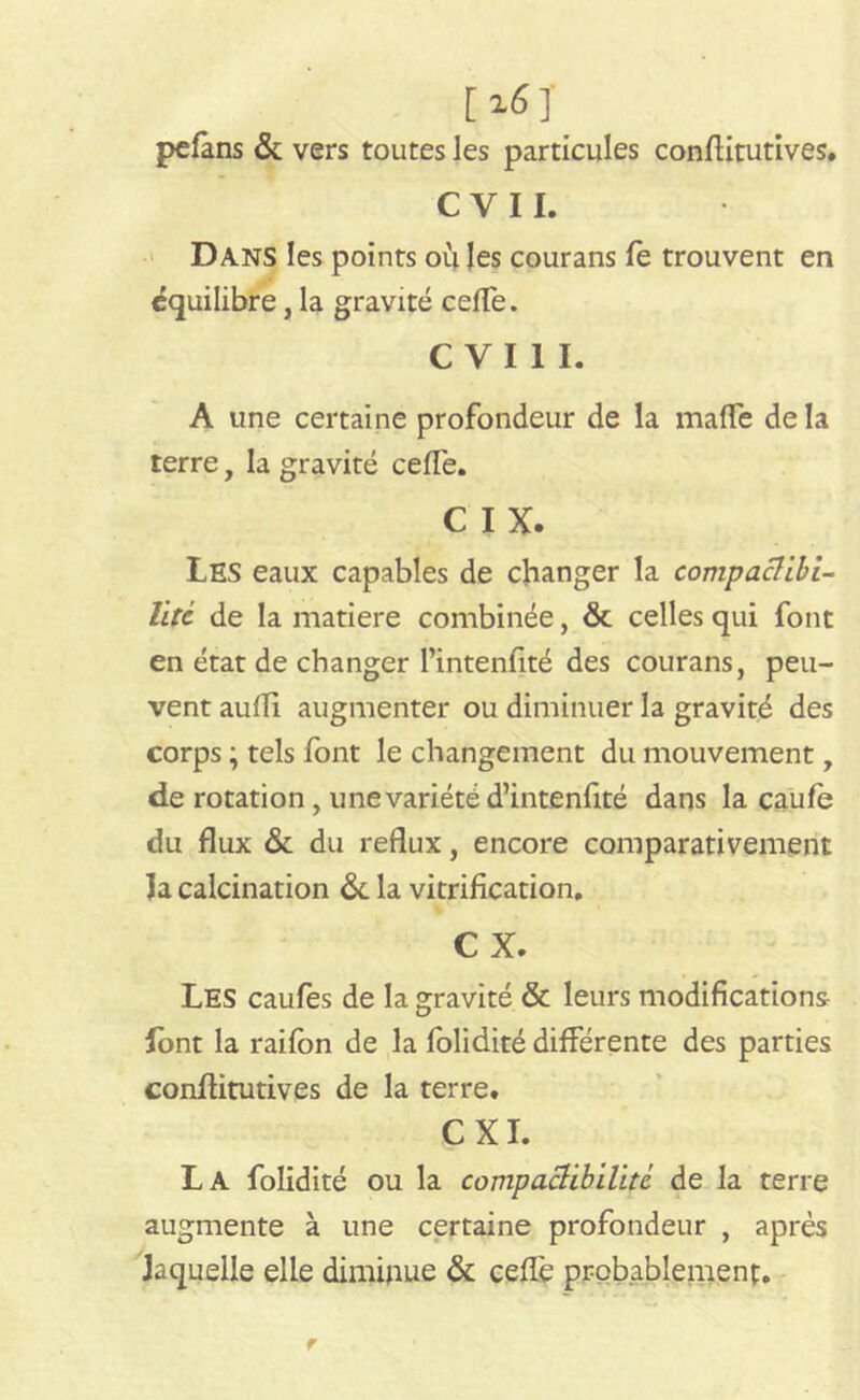 [i6]_ pefans & vers toutes les particules conflitutives. C V 11. Dans les points où les courans fe trouvent en équilibre, la gravité cefle. CVI1I. A une certaine profondeur de la mafTe delà terre, la gravité cefle. C IX. Les eaux capables de changer la compachbi- litc de la matière combinée, & celles qui font en état de changer l’intenfité des courans, peu- vent aufli augmenter ou diminuer la gravité des corps ; tels font le changement du mouvement, de rotation, une variété d’intenfité dans la caufe du flux & du reflux, encore comparativement la calcination de la vitrification, C X. Les caufes de la gravité & leurs modifications- lont la raifon de la folidité différente des parties conflitutives de la terre. CXI. La folidité ou la compactibilité de la terre augmente à une certaine profondeur , après laquelle elle diminue & cefle probablement.