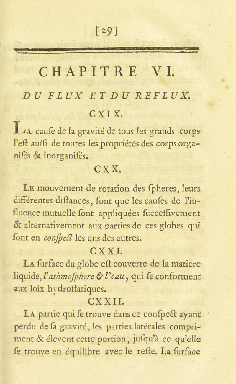 r*5>] CHAPITRE VI. DU FLUX ET DU REFLUX. CXI X. X-iA caufè de la gravité de tous les grands corps l’eft auffi de toutes les propriétés des corps orga- nifes &. inorganifés. cxx. Le mouvement de rotation des fplieres, leurs différentes diftances, font que les caufes de l’in- fluence mutuelle font appliquées fucceflivement 6c alternativement aux parties de ces globes qui font en confpecl les uns des autres. CX XI. La furface du globe eft couverte de la matière liquide, Varhmcfpherc & l'eau ? qui fe conforment aux loix h) droftatiques. CXXII. La partie qui fe trouve dans ce confpedt ayant perdu de fa gravité, les parties latérales compri- ment & élevent cette portion, jufquW ce qu’elle fe trouve en équilibre avec le refte. La furface