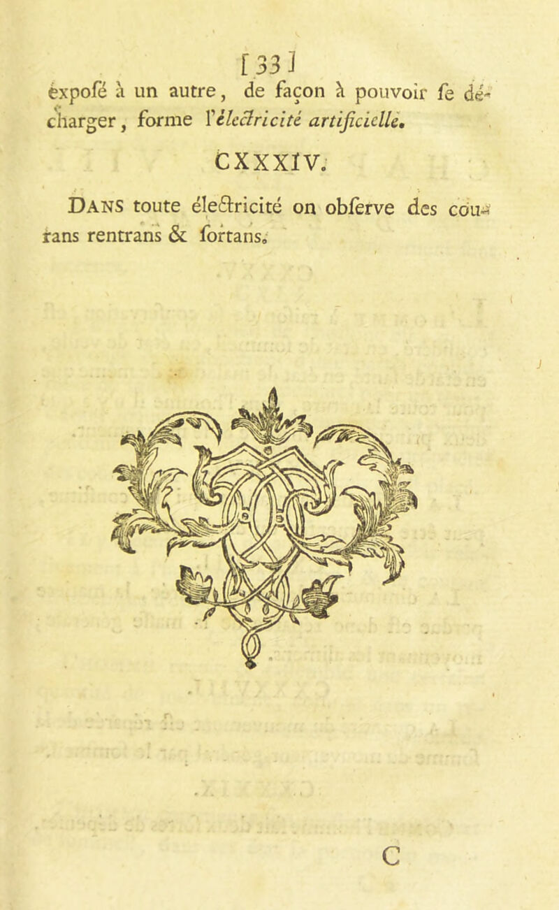 èxpofé à un autre, de façon à pouvoir fe de-' charger, forme Vélectricité artificielle. CXXXIV. 1 t 1 ; Dans toute électricité on oblerve des coiw rans rentrans & fortans» c