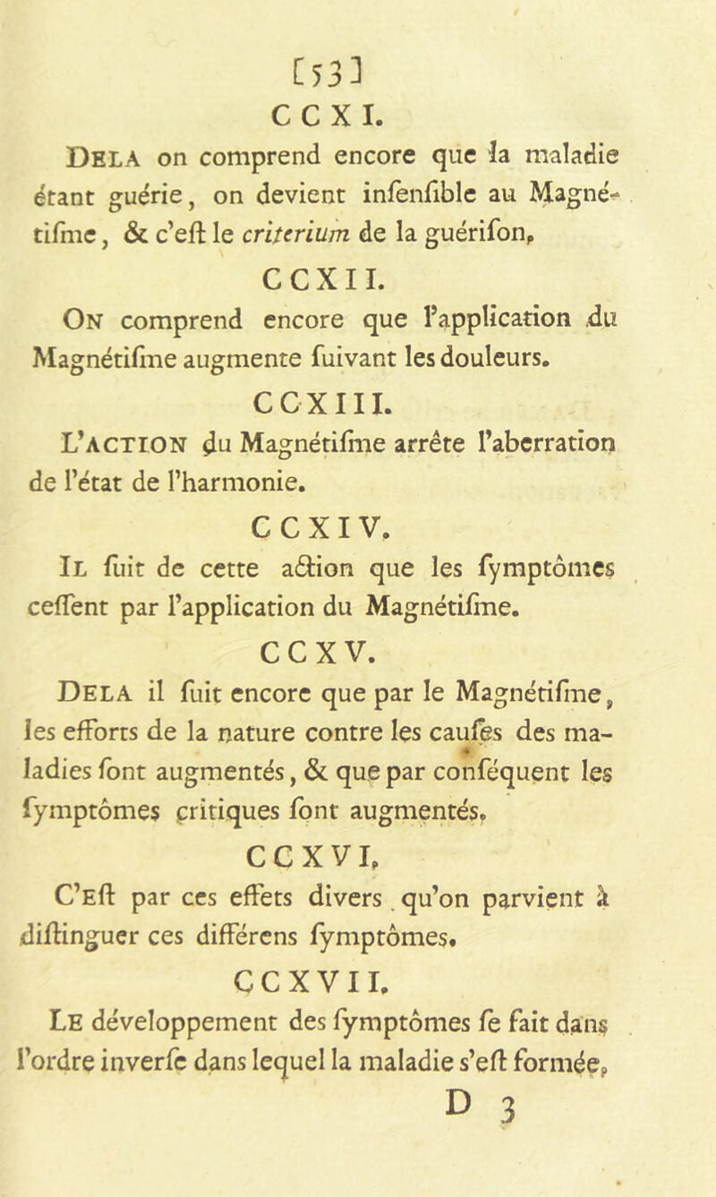 [53] C C X I. Delà on comprend encore que la maladie étant guérie, on devient infenfiblc au Magné- tifmc, & c’efl le critérium de la guérifon, C C X11. On comprend encore que l’application .du Magnétilme augmente fuivant les douleurs. CCXIII. L’action Magnétifme arrête l’aberration de l’état de l’harmonie. C C X I V. Il fuit de cette a&ion que les fymptômes ceffent par l’application du Magnétifme. ccxv. Delà il fuit encore que par le Magnétilme, les efforts de la nature contre les caufês des ma- * ' ladies font augmentés, & que par conféquent les fymptômes critiques font augmentés. CCXVf C’Eft par ces effets divers qu’on parvient à dilKnguer ces différens fymptômes. C C X V 11. Le développement des fymptômes fe fait dans l’ordre inverfc dans lequel la maladie s’efl formée, D 3