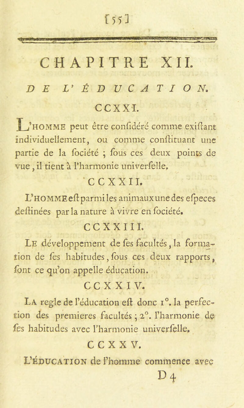 T CHAPITRE XII. DE L’ EDUCATION. CCXXI. I /HOMME peut être confidéré comme exifcant individuellement, ou comme conflituant une partie de la fociété ; fous ces deux points de vue, il tient à l’harmonie univerfelle. CCXXII. L’homme eftparmi les animauxunedes elpeces dehinées par la nature à vivre en fociété. C C X X 111. Le développement de fes facultés, la forma- tion de fes habitudes, fous ces deux rapports, font ce qu’on appelle éducation. C C X X I V. La réglé de l’éducation eft donc i°. la perfec- tion des premières facultés ; 2°. l’harmonie dç fes habitudes avec l’harmonie univerfelle. C C X X V. L’éducation de l’homme commence avec D 4