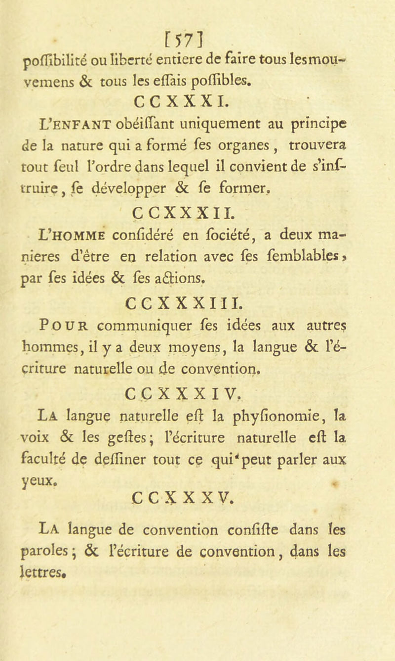 [57] poflîbilité ou liberté entière de faire tous les mou- vemens & tous les effais poflibles. CCXXXI. L’enfant obéilTant uniquement au principe de la nature qui a formé fes organes , trouvera tout feul l’ordre dans lequel il convient de s'ins- truire , fe développer & fe former, C C X X X 11. L’homme confidéré en Société, a deux ma- niérés d’être en relation avec fes Semblables > par fes idées & Ses a étions. C C X X X 111. Pour communiquer Ses idées aux autres hommes, il y a deux moyens, la langue & l’é- criture naturelle ou de convention. CCXXXIV. La langue naturelle eft la phyfionomie, la voix & les geftes; l’écriture naturelle eft la faculté de defîiner tout ce qui* peut parler aux yeux. CCXXXV. La langue de convention conlifte dans les paroles ; & l’écriture de convention, dans les lettres.