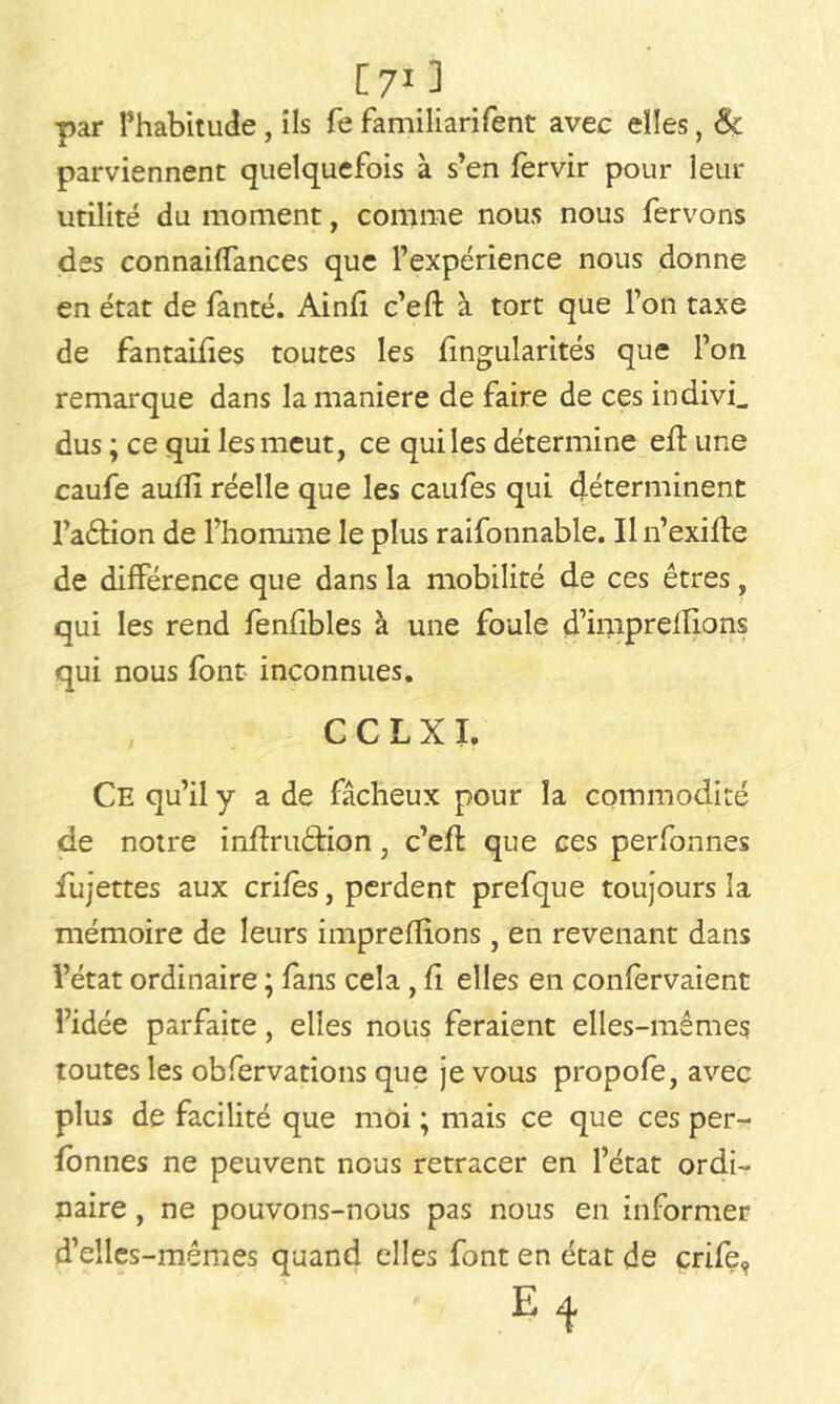 [ 71 3 par l’habitude , ils fe familiarifent avec elles, &ç parviennent quelquefois à s’en fervir pour leur utilité du moment, comme nous nous fervons des connaiffances que l’expérience nous donne en état de fanté. Ainfi c’eft à tort que l’on taxe de fantaifies toutes les fingularités que l’on remarque dans la maniéré de faire de ces indivis dus ; ce qui les meut, ce quiles détermine eft une caufe aufîi réelle que les caufes qui déterminent l’aêtion de l’homme le plus raifonnable. Il n’exifîe de différence que dans la mobilité de ces êtres, qui les rend fenfibles à une foule d’imprelîions qui nous font inconnues. CCLXI. Ce qu’il y a de fâcheux pour la commodité de notre inftriiébion, c’efh que ces perfonnes fujettes aux crifès, perdent prefque toujours la mémoire de leurs impreflions , en revenant dans l’état ordinaire ; fans cela, fi elles en confervaient l’idée parfaite, elles nous feraient elles-mêmes toutes les obfervations que je vous propofe, avec plus de facilité que moi ; mais ce que ces per- fonnes ne peuvent nous retracer en l’état ordi- naire , ne pouvons-nous pas nous en informer d’elles-mêmes quand elles font en état de crife, E ^