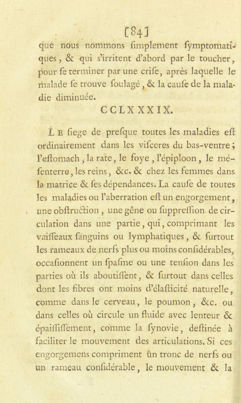 C843 que nous nommons Amplement fymptomati- ques, & qui s’irritent d’abord par le toucher , pour fe terminer par une crife, après laquelle le malade fe trouve foulage, &. la caufe de la mala- die diminuée. CCLXXXIX. L E fiege de prefque toutes les maladies elî ordinairement dans les vifceres du bas-ventre ; l’eftomaeh , la rate, le foye , l’épiploon , le mé- fenterre, les reins, &c. & chez les femmes dans la matrice &. fes dépendances. La caufe de toutes les maladies ou l’aberration eft un engorgement, une obftruéHon , une gêne ou fuppreflion de cir- culation dans une partie, qui, comprimant les vaiffeaux fànguins ou lymphatiques, & furtout les rameaux de nerfs plus ou moins confidérables, occafionnent un fpafme ou une tenfion dans les parties où ils aboutiffent, & furtout dans celles dont les fibres ont moins d’élafiicité naturelle, comme dans le cerveau, le poumon, &c. ou dans celles où circule un fluide avec lenteur & épaifliflement, comme la fynovie, deftinée à faciliter le mouvement des articulations. Si ces engorgemens compriment ün tronc de nerfs ou un rameau confidérable, le mouvement la