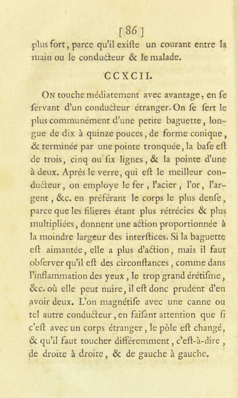 [86] plus fort, parce qu’il exifte un courant entre la main ou le conducteur & le malade. CCXCII. On touchemédiatement avec avantage, en Ce fervant d’un conducteur étranger. On fè fert le plus communément d’une petite baguette, lon- gue de dix à quinze pouces, de forme conique, & terminée par une pointe tronquée, la bafe eft de trois, cinq ou fix lignes, & la pointe d’une à deux. Après le verre, qui eft le meilleur con- ducteur, on employé le fer , l’acier , l’or, l’ar- gent , &c. en préférant le corps le plus denfe, parce que les filières étant plus rétrécies & plus multipliées, donnent une aCtion proportionnée à la moindre largeur des interftices. Si la baguette eft aimantée, elle a plus d’aCtion, mais il faut obferver qu’il eft des circonftances, comme dans l’inflammation des yeux , le trop grand érétifme, &c. où elle peut nuire, il eft donc prudent d’en avoir deux. L’on magnétife avec une canne ou tel autre conduCteur , en faifant attention que fi c’efi: avec un corps étranger, le pôle eft changé, & qu’il faut toucher différemment, c’eft-à-dire , de droite à droite, & de gauche à gauche.